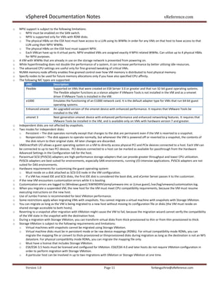 vSphere4 Documentation Notes                                                                               vReference.com

o   NPIV support is subject to the following limitations:
    o NPIV must be enabled on the SAN switch.
    o NPIV is supported only for VMs with RDM disks.
    o The physical HBAs on the ESX host must have access to a LUN using its WWNs in order for any VMs on that host to have access to that
          LUN using their NPIV WWNs.
    o The physical HBAs on the ESX host must support NPIV.
    o Each VMcan have up to 4 virtual ports. NPIV-enabled VMs are assigned exactly 4 NPIV-related WWNs. Can utilize up to 4 physical HBAs
          for NPIV purposes.
o   A VM with WWNs that are already in use on the storage network is prevented from powering on.
o   While hyperthreading does not double the performance of a system, it can increase performance by better utilizing idle resources.
o   The advanced CPU settings are useful only for fine-grained tweaking of critical VMs.
o   NUMA memory node affinity enables fine-grained control over how VM memory is distributed to host physical memory.
o   Specify nodes to be used for future memory allocations only if you have also specified CPU affinity.
o   The following NIC types are supported:
          vNIC                  Description
          Flexible              Supported on VMs that were created on ESX Server 3.0 or greater and that run 32-bit guest operating systems.
                                The Flexible adapter functions as a vlance adapter if VMware Tools is not installed in the VM and as a vmxnet
                                driver if VMware Tools is installed in the VM.
          e1000                 Emulates the functioning of an E1000 network card. It is the default adapter type for VMs that run 64-bit guest
                                operating systems.
          Enhanced vmxnet An upgraded version of the vmxnet device with enhanced performance. It requires that VMware Tools be
                                installed in the VM.
          vmxnet 3              Next generation vmxnet device with enhanced performance and enhanced networking features. It requires that
                                VMware Tools be installed in the VM, and is available only on VMs with hardware version 7 and greater.
o   Independent disks are not affected by snapshots.
o   Two modes for independent disks:
    o Persistent – The disk operates normally except that changes to the disk are permanent even if the VM is reverted to a snapshot.
    o Nonpersistent – The disk appears to operate normally, but whenever the VM is powered off or reverted to a snapshot, the contents of
          the disk return to their original state. All later changes are discarded.
o   VMDirectPath I/O allows a guest operating system on a VM to directly access physical PCI and PCIe devices connected to a host. Each VM can
    be connected to up to two PCI devices. PCI devices connected to a host can be marked as available for passthrough from the Hardware
    Advanced Settings in the Configuration tab for the host.
o   Paravirtual SCSI (PVSCSI) adapters are high-performance storage adapters that can provide greater throughput and lower CPU utilization.
    PVSCSI adapters are best suited for environments, especially SAN environments, running I/O-intensive applications. PVSCSI adapters are not
    suited for DAS environments.
o   Hardware requirements for customizing the guest operating system:
    o Must reside on a disk attached as SCSI 0:0 node in the VM configuration.
    o If a VM has mixed IDE and SCSI disks, the first IDE disk is considered the boot disk, and vCenter Server passes it to the customizer.
o   If the new VM encounters customization errors while it is booting
o   Customization errors are logged to (Windows guest) %WINDIR%tempvmware-imc or (Linux guest) /var/log/vmware/customization.log.
o   When you migrate a suspended VM, the new host for the VM must meet CPU compatibility requirements, because the VM must resume
    executing instructions on the new host.
o   Use of Jumbo Frames is recommended for best VMotion performance.
o   Some restrictions apply when migrating VMs with snapshots. You cannot migrate a virtual machine with snapshots with Storage VMotion.
o   You can migrate as long as the VM is being migrated to a new host without moving its configuration file or disks (the VM must reside on
    shared storage accessible to both hosts).
o   Reverting to a snapshot after migration with VMotion might cause the VM to fail, because the migration wizard cannot verify the compatibility
    of the VM state in the snapshot with the destination host.
o   During a migration with Storage VMotion, you can transform virtual disks from thick-provisioned to thin or from thin-provisioned to thick.
o   Storage VMotion is subject to the following requirements and limitations:
    o Virtual machines with snapshots cannot be migrated using Storage VMotion.
    o Virtual machine disks must be in persistent mode or be raw device mappings (RDMs). For virtual compatibility mode RDMs, you can
          migrate the mapping file or convert to thick-provisioned or thinprovisioned disks during migration as long as the destination is not an NFS
          datastore. For physical compatibility mode RDMs, you can migrate the mapping file only.
    o Must have a license that includes Storage VMotion.
    o ESX/ESXi 3.5 hosts must be licensed and configured for VMotion. ESX/ESXi 4.0 and later hosts do not require VMotion configuration in
          order to perform migration with Storage VMotion.
    o A particular host can be involved in up to two migrations with VMotion or Storage VMotion at one time.


         Version 1.0                                                 Page 11                              forbesguthrie@vReference.com
 