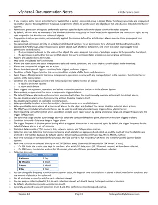 vSphere4 Documentation Notes                                                                               vReference.com

o   If you create or edit a role on a vCenter Server system that is part of a connected group in Linked Mode, the changes you make are propagated
    to all other vCenter Server systems in the group. Assignments of roles to specific users and objects are not shared across linked vCenter Server
    systems.
o   Permissions grant users the right to perform the activities specified by the role on the object to which the role is assigned
o   By default, all users who are members of the Windows Administrators group on the vCenter Server system have the same access rights as any
    user assigned to the Administrator role on all objects.
o   Propagation is set per permission, not universally applied. Permissions defined for a child object always override those propagated from
    parent objects.
o   You cannot set permissions directly on a vNetwork Distributed Switches. To set permissions for a vNetwork Distributed Switch and its
    associated dvPort Groups, set permissions on a parent object, such a folder or datacenter, and select the option to propagate these
    permissions to child objects.
    o If no permission is defined for the user on that object, the user is assigned the union of privileges assigned to the groups for that object.
    o If a permission is defined for the user on that object, the user's permission takes precedence over all group permissions
o   Reports are updated every 30 minutes.
o   Map views are updated every 30 minutes
o   Alarms are notifications that occur in response to selected events, conditions, and states that occur with objects in the inventory.
o   Alarms are composed of a trigger and an action.
o   Alarms have two types of triggers: condition/state triggers, and event triggers.
o   Condition or State Triggers Monitor the current condition or state of VMs, hosts, and datastores.
o   Event Triggers Monitors events that occur in response to operations occuring with any managed object in the inventory, the vCenter Server
    system, or the license server.
o   Condition and state triggers use one of the following operator sets to monitor an object:
    o Is equal to and Is not equal to
    o Is above and Is below
o   Event triggers use arguments, operators, and values to monitor operations that occur in the vServer System.
o   Alarm actions are operations that occur in response to triggered alarms.
o   The default VMware alarms do not have actions associated with them. You must manually associate actions with the default alarms.
o   You can disable an alarm action from occurring without disabling the alarm itself.
o   You disable alarm actions for a selected inventory object.
o   When you disable the alarm actions for an object, they continue to occur on child objects.
o   When you disable alarm actions, all actions on all alarms for the object are disabled. You cannot disable a subset of alarm actions.
o   The SNMP agent included with vCenter Server can be used to send traps when alarms are triggered on a vCenter Server.
o   Alarm reporting can further restrict when a condition or state alarm trigger occurs by adding a tolerance range and a trigger frequency to the
    trigger configuration.
o   The tolerance range specifies a percentage above or below the configured threshold point, after which the alarm triggers or clears.
o   Condition threshold + Tolerance Range = Trigger alarm
o   The trigger frequency is the time period during which a triggered alarm action is not reported again. By default, the trigger frequency for the
    default VMware alarms is set to 5 minutes.
o   Statistical data consists of CPU, memory, disk, network, system, and VM operations metrics.
o   Collection intervals determine the time period during which statistics are aggregated and rolled up, and the length of time the statistics are
    archived in the vCenter database. By default, vCenter Server has four collection intervals: Day, Week, Month, and Year.
o   Real-time statistics are not stored in the database. They are stored in a flat file on ESX/ESXi hosts and in memory on the vCenter Server
    systems
o   Real-time statistics are collected directly on an ESX/ESXi host every 20 seconds (60 seconds for ESX Server 2.x hosts).
    o On ESX hosts, the statistics are kept for one hour, after which 180 data points (15 -20 second samples) will have been collected.
    o On ESXi hosts, the statistics are kept for 30 minutes, after which 90 data points will have been collected.
o   Collection Intervals:
          Collected frequency        Retention
         5 Minutes                 1 Day
         30 Minutes                1 Week
         2 Hours                   1 Month
         1 Day                     1 Year
o   You can change the frequency at which statistic queries occur, the length of time statistical data is stored in the vCenter Server database, and
    the amount of statistical data collected.
o   Not all attributes are configurable for each collection interval.
o   You can assign a collection level of 1- 4 to each collection interval, with level 4 having the largest number of counters.
o   By default, all collection intervals use collection level 1.
o   Generally, you need to use only collection levels 1 and 2 for performance monitoring and analysis.


         Version 1.0                                                  Page 13                             forbesguthrie@vReference.com
 