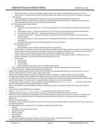 vSphere4 Documentation Notes                                                                               vReference.com

         o MAC Address Changes - the guest OS changes the MAC address of the adapter to anything other than what is in the .vmx
         o Forged Transmits - Outbound frames with a source MAC address that is different from the one set on the adapter are dropped.
    o Traffic shaping
         o Traffic shaping policy is defined by three characteristics: average bandwidth, peak bandwidth, and burst size.
         o ESX shapes outbound network traffic on vSwitches and both inbound and outbound traffic on a vNetwork Distributed Switch.
         o Peak bandwidth cannot be less than the specified average bandwidth.
    o NIC Teaming (Load balancing and failover)
         o Load Balancing
               1. Route based on the originating port ID — Choose an uplink based on the virtual port where the traffic entered the virtual
                    switch.
               2. Route based on ip hash — Choose an uplink based on a hash of the source and destination IP addresses of each packet.
               3. Route based on source MAC hash — Choose an uplink based on a hash of the source Ethernet.
               4. Use explicit failover order — Always use the highest order uplink from the list of Active adapters which passes failover
                    detection criteria.
               o IP-based teaming requires that the physical switch be configured with etherchannel. For all other options, etherchannel should
                    be disabled.
               o Incoming traffic is controlled by the load balancing policy on the physical switch
         o Network failover detection
               o Link Status only
               o Beacon probing - Do not use beacon probing with IP-hash load balancing.
         o Notify Switches - a notification is sent out over the network to update the lookup tables on physical switches. In almost all cases, this
               process is desirable for the lowest latency of failover occurrences and migrations with VMotion. Do not use this option when the
               virtual machines using the port group are using Microsoft Network Load Balancing in unicast mode.
         o Failback - determines how a physical adapter is returned to active duty after recovering from a failure. If failback is set to Yes
               (default), the adapter is returned to active duty immediately upon recovery.
         o Failover Order
               1. Active Uplinks
               2. Standby Uplinks
               3. Unused Uplinks
               o When using IP-hash load balancing, do not configure standby uplinks.
    o VLAN - The VLAN policy allows virtual networks to join physical VLANs - vNetwork Distributed Switch only (dvPorts).
    o Port blocking policies - vNetwork Distributed Switch only (dvPorts).
o   VMware uses the Organizationally Unique Identifier (OUI) 00:50:56 for manually generated addresses. You must set them in a virtual
    machine’s configuration file: ethernet<number>.addressType="static"
o   Jumbo frames must be enabled at the host level using the command-line interface to configure the MTU size for each vSwitch.
o   TCP Segmentation Offload (TSO) is enabled on the VMkernel interface by default, but must be enabled at the virtual machine level.
o   To enable TSO at the virtual machine level, you must replace the existing vmxnet or flexible virtual network adapters with enhanced vmxnet
    virtual network adapters. This might result in a change in the MAC address of the virtual network adapter.
o   To check whether TSO is enabled on a particular VMkernel networking interface use the esxcfg-vmknic -l command. The list shows
    each TSO-enabled VMkernel interface with TSO MSS set to 65535.
o   If TSO is not enabled for a particular VMkernel interface, the only way to enable it is to delete the VMkernel interface and recreate the
    interface.
o   Jumbo frames up to 9kB (9000 bytes) are supported.
o   Use the vicfg-vswitch -m <MTU> <vSwitch> command to set the MTU size for the vSwitch.
o   Enabling jumbo frame support on a virtual machine requires an enhanced vmxnet adapter for that virtual machine.
o   NetQueue in ESX takes advantage of the capability of some network adapters to deliver network traffic to the system in multiple receive
    queues that can be processed separately. This allows processing to be scaled to multiple CPUs, improving receive-side networking
    performance.
o   NetQueue is enabled by default.
o   ESX supports a direct PCI device connection for virtual machines running on Intel Nehalem platforms. Each virtual machine can connect to up
    to 2 passthrough devices.
o   The following features are unavailable for virtual machines configured with VMDirectPath:
    o VMotion
    o Hot adding and removing of virtual devices
    o Suspend and resume
    o Record and replay
    o Fault tolerance
    o High availability
    o DRS (limited availability; the virtual machine can be part of a cluster, but cannot migrate across hosts)
o   Software-initiated iSCSI is not available over 10GigE network adapters in ESX.

        Version 1.0                                                  Page 16                             forbesguthrie@vReference.com
 