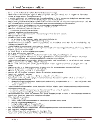 vSphere4 Documentation Notes                                                                                   vReference.com

o   Set up a separate VLAN or virtual switch for vMotion and network attached storage.
o   The iSCSI initiator relies on being able to get MAC address changes from certain types of storage. If you are using ESX iSCSI and have iSCSI
    storage, set the MAC Address Changes option to Accept.
o   A legitimate need for more than one adapter to have the same MAC address, is if you are using Microsoft Network Load Balancing in unicast
    mode. When NLB is used in the standard multicast mode, adapters do not share MAC addresses.
o   ESX uses the Pluggable Authentication Modules (PAM) structure for authentication. The PAM configuration in /etc/pam.d/vmware-authd, ESX
    uses /etc/passwd authentication, but you can configure ESX to use another distributed authentication mechanism.
o   CIM transactions also use ticket-based authentication in connecting with the vmware-hostd process.
o   Management functions with username/password > vmware-hostd > Service Console
o   VM console with ticket > vmkauthd > vm in VMkernel
o   vicfg commands do not perform an access check.
o   The vpxuser is used for vCenter Server permissions.
o   The root user and vpxuser permissions are the only users not assigned the No Access role by default.
o   ESX supports SSL v3 and TLS v1.
o   All network traffic is encrypted as long as:
    o Did not change the Web proxy service to allow unencrypted traffic for the port.
    o Service console firewall is configured for medium or high security.
o   The default location for your certificate is /etc/vmware/ssl/ on the ESX host. The certificate consists of two files: the certificate itself (rui.crt)
    and the private-key file (rui.key).
o   The ESX host generates certificates the first time the system is started.
o   Each time you restart the vmware-hostd process, the mgmt-vmware script searches for existing certificate files (rui.crt and rui.key). If it cannot
    find them, it generates new certificate files.
o   SSL timeout settings are set in /etc/vmware/hostd/config.xml.
o   Do not set up certificates using passphrases.
o   For certificates in a location other than the default location, set the location in /etc/vmware/hostd/proxy.xml.
o   If you are performing activities that require root privileges, log in to the service console as a recognized user and acquire root privileges
    through the sudo command, which provides enhanced security compared to the su command.
o   The service console firewall is configured to block all incoming and outgoing traffic, except for ports 22, 123, 427, 443, 902, 5989, 5988, pings
    (ICMP) and communication with DHCP and DNS (UDP only) clients.
o   Medium security - All incoming traffic is blocked, except on the default ports and any ports you specifically open. Outgoing traffic is not
    blocked.
o   Low security - There are no blocks on either incoming or outgoing traffic. This setting is equivalent to removing the firewall.
o   Password aging restrictions are enabled for user logins by default.
o   Maximum days - By default, passwords are set to never expire.
o   Minimum days - The default is 0, meaning that the users can change their passwords any time.
o   Warning time - The default is seven days.
o   To change this for hosts use esxcfg-auth. Change for users use the command chage.
o   By default, ESX uses the pam_cracklib.so plug-in. There is no restrictions on the root password, but the defaults for non-root users is:
    o minimum password length is nine
    o password length algorithm allows shorter passwords if the user enters a mix of character classes. M – CC = E where the Character Classes
          are upper, lower, digits and other.
    o retries is set to three
o   The pam_passwdqc.so provides a greater number of options for fine-tuning password strength and performs password strength tests for all
    users, including the root user.
o   setuid allows an application to temporarily change the permissions of the user running the application.
o   setgid changes the permissions of the group running the application.
o   Default setuid applications: crontab, pam_timestamp_check, passwd, ping, pwdb_chkpwd, ssh-keysign, su, sudo, unix_chkpwd, vmkload_app,
    vmware-authd, vmware-vmx. Default setgid Applications: wall, lockfile.
o   Virtual Machine Recommendations:
    o Install Antivirus Software
    o Disable Copy and Paste Operations Between the Guest Operating System and Remote Console
    o Removing Unnecessary Hardware Devices
    o Limiting Guest Operating System Writes to Host Memory
    o Configuring Logging Levels for the Guest Operating System
o   Host profiles eliminates per-host, configuration and maintain configuration consistency and correctness across the datacenter.
o   Only supported for VMware vSphere 4.0 hosts.
o   Host Profiles are only available when the appropriate licensing is in place.
o   You can export a profile to a file that is in the VMware profile format (.vpf).



         Version 1.0                                                    Page 19                               forbesguthrie@vReference.com
 