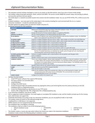 vSphere4 Documentation Notes                                                                                        vReference.com

o   The evaluation period is 60 days and begins as soon as you power on the ESX machine, even if you start in license mode initially.
o   The installer creates three basic partitions: /boot, vmkcore and VMFS. The service console VMDK file contains swap, and /var/log, by default,
    and any other partitions that you specify.
o   The media depot is a network-accessible location that contains the ESX installation media. You can use HTTP/ HTTPS, FTP, or NFS to access the
    depot.
o   Scripted installation – you must point to the media depot in the script by including the install command with the nfs or url option.
o   Interactive installation – include the askmedia boot option.
o   The boot options list appears when you boot the installer and press F2.
o   Bootstrap Commands for ESX Installation
         Command                             Description
         askmedia                            Allows you to interactively select the location of the ESX installation media. This option is required if the
                                                   image is hosted at an HTTP, FTP, or NFS location.
         BOOTIF                              Accepts the format for the boot network adapter as supplied by PXELINUX.
         gateway=<ip address>                Sets this network gateway as the default gateway during the install.
         ip=<ip address>                     Specifies a static IP address to be used for downloading the script and the installation media. The IPAPPEND
                                                   option is also supported if you PXE boot the installer.
         ks=cdrom:/<path>                    Performs a scripted installation with the script at <path>, which resides on the DVD in the DVD-ROM drive.
         ks=file://<path>                    Performs a scripted installation with the script at <path>, which resides inside the initial ramdisk image.
         ks=ftp://<server>/<path>/           Performs a scripted installation with a script located at the given URL.
         ks=http://<server>/<path>           Performs a scripted installation with a script located at the given URL.
         ks=https://<server>/<path>          Performs a scripted installation with a script located at the given URL.
         ks=nfs://<server>/<path>            Performs a scripted installation with the script located at <path> on a given NFS server.
         ks=usb                              Performs a scripted installation with the ks.cfg script in the root directory of the USB flash drive attached to
                                                   the host. If multiple flash drives are attached, the installer cycles through each one, mounting and
                                                   unmounting them until the file named ks.cfg is found.
         ks=UUID:<partition-UUID>:/<path>    Performs a scripted installation with a script located on the ext partition with the given UUID.
         ksdevice=<device>                   Same as netdevice
         nameserver=<ip address>             Specifies a domain name server as the nameserver during the install.
         netdevice=<device>                  Tries to use a network adapter <device> when looking for an installation script and installation media. Specify
                                                   as a MAC address (for example, 00:50:56:C0:00:01). If not specified and files need to be retrieved over
                                                   the network, the installer defaults to the first discovered network adapter. The IPAPPEND option is also
                                                   supported if you PXE boot the installer.
         netmask=<subnet mask>               Specifies subnet mask for the network interface that downloads the installation media.
         noapic                              Flags the kernel to use the XTPIC instead of the APIC.
         text                                Starts the ESX installer in text mode.
         url=<url>                           Looks for the installation media at the specified URL. When you are PXE booting the installer, the url=
                                                   command only works with earlier versions of SYSLINUX. The command does not work with
                                                   SYSLINUX/PXELINUX version 3.70 and higher.
         vlanid=<vlanid>                     Configures the VLAN for the network card.
o   PXE Boot the ESX Installer:
    1. Install TFTP server software that supports PXE booting.
    2. Put menu.c32 file in an accessible place
    3. Install PXELINUX.
    4. Configure the DHCP server.
    5. Create the kernel image and ramdisk directory by copying the vmlinuz and initrd.img files from the /isolinux directory on the ESX
         installation DVD to a supported location.
    6. Create the /tftpboot/pxelinux.cfg directory on your TFTP server.
    7. Create a PXE configuration file. PXE configuration file in /tftpboot/pxelinux.cfg
o   In an interactive installation, omit the ks= option.
o   ESX 3.x supported a hybrid installation. You could supply an incomplete ESX installation script, and the installer prompts you for the missing
    parts. ESX 4.0 does not support this.
o   Install ESX interactively or by using a script. For interactive installation, you can use graphical mode or text mode.
o   The installer erases all content on the selected storage device.
o   Installing ESX on a USB device is not supported.
o   VMFS2 volumes are not recognized by the ESX 4.0 installer.
o   The installation log is /var/log/esx_install.log.
o   The installation script can reside in one of the following locations:
         o Default installation script                             o HTTP/HTTPS                                        o USB flash drive
         o FTP                                                     o NFS                                               o Local disk
o   The installer creates a /root/ks.cfg script, which reflects the choices you made in the interactive installation.
o   Installation media contains the following default installation scripts:

         Version 1.0                                                     Page 2                                   forbesguthrie@vReference.com
 