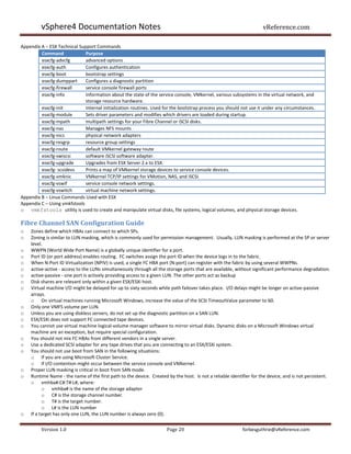 vSphere4 Documentation Notes                                                                               vReference.com

Appendix A – ESX Technical Support Commands
         Command              Purpose
         esxcfg-advcfg        advanced options
         esxcfg-auth          Configures authentication
         esxcfg-boot          bootstrap settings
         esxcfg-dumppart      Configures a diagnostic partition
         esxcfg-firewall      service console firewall ports
         esxcfg-info          Information about the state of the service console, VMkernel, various subsystems in the virtual network, and
                              storage resource hardware.
         esxcfg-init          Internal initialization routines. Used for the bootstrap process you should not use it under any circumstances.
         esxcfg-module        Sets driver parameters and modifies which drivers are loaded during startup.
         esxcfg-mpath         multipath settings for your Fibre Channel or iSCSI disks.
         esxcfg-nas           Manages NFS mounts
         esxcfg-nics          physical network adapters
         esxcfg-resgrp        resource group settings
         esxcfg-route         default VMkernel gateway route
         esxcfg-swiscsi       software iSCSI software adapter.
         esxcfg-upgrade       Upgrades from ESX Server 2.x to ESX.
         esxcfg- scsidevs     Prints a map of VMkernel storage devices to service console devices.
         esxcfg-vmknic        VMkernel TCP/IP settings for VMotion, NAS, and iSCSI.
         esxcfg-vswif         service console network settings.
         esxcfg-vswitch       virtual machine network settings.
Appendix B – Linux Commands Used with ESX
Appendix C – Using vmkfstools
o vmkfstools utility is used to create and manipulate virtual disks, file systems, logical volumes, and physical storage devices.

Fibre Channel SAN Configuration Guide
o   Zones define which HBAs can connect to which SPs.
o   Zoning is similar to LUN masking, which is commonly used for permission management. Usually, LUN masking is performed at the SP or server
    level.
o   WWPN (World Wide Port Name) is a globally unique identifier for a port.
o   Port ID (or port address) enables routing. FC switches assign the port ID when the device logs in to the fabric.
o   When N-Port ID Virtualization (NPIV) is used, a single FC HBA port (N-port) can register with the fabric by using several WWPNs.
o   active-active - access to the LUNs simultaneously through all the storage ports that are available, without significant performance degradation.
o   active-passive - one port is actively providing access to a given LUN. The other ports act as backup
o   Disk shares are relevant only within a given ESX/ESXi host.
o   Virtual machine I/O might be delayed for up to sixty seconds while path failover takes place. I/O delays might be longer on active-passive
    arrays.
    o On virtual machines running Microsoft Windows, increase the value of the SCSI TimeoutValue parameter to 60.
o   Only one VMFS volume per LUN.
o   Unless you are using diskless servers, do not set up the diagnostic partition on a SAN LUN.
o   ESX/ESXi does not support FC connected tape devices.
o   You cannot use virtual machine logical-volume manager software to mirror virtual disks. Dynamic disks on a Microsoft Windows virtual
    machine are an exception, but require special configuration.
o   You should not mix FC HBAs from different vendors in a single server.
o   Use a dedicated SCSI adapter for any tape drives that you are connecting to an ESX/ESXi system.
o   You should not use boot from SAN in the following situations:
    o If you are using Microsoft Cluster Service.
    o If I/O contention might occur between the service console and VMkernel.
o   Proper LUN masking is critical in boot from SAN mode.
o   Runtime Name - the name of the first path to the device. Created by the host. Is not a reliable identifier for the device, and is not persistent.
    o vmhba#:C#:T#:L#, where:
          o vmhba# is the name of the storage adapter
          o C# is the storage channel number.
          o T# is the target number.
          o L# is the LUN number
o   If a target has only one LUN, the LUN number is always zero (0).


         Version 1.0                                                  Page 20                             forbesguthrie@vReference.com
 