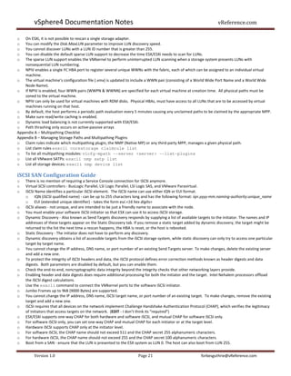 vSphere4 Documentation Notes                                                                                vReference.com

o   On ESXi, it is not possible to rescan a single storage adapter.
o   You can modify the Disk.MaxLUN parameter to improve LUN discovery speed.
o   You cannot discover LUNs with a LUN ID number that is greater than 255.
o   You can disable the default sparse LUN support to decrease the time ESX/ESXi needs to scan for LUNs.
o   The sparse LUN support enables the VMkernel to perform uninterrupted LUN scanning when a storage system presents LUNs with
    nonsequential LUN numbering.
o NPIV enables a single FC HBA port to register several unique WWNs with the fabric, each of which can be assigned to an individual virtual
    machine.
o The virtual machine’s configuration file (.vmx) is updated to include a WWN pair (consisting of a World Wide Port Name and a World Wide
    Node Name).
o If NPIV is enabled, four WWN pairs (WWPN & WWNN) are specified for each virtual machine at creation time. All physical paths must be
    zoned to the virtual machine.
o NPIV can only be used for virtual machines with RDM disks. Physical HBAs, must have access to all LUNs that are to be accessed by virtual
    machines running on that host.
o By default, the host performs a periodic path evaluation every 5 minutes causing any unclaimed paths to be claimed by the appropriate MPP.
o Make sure read/write caching is enabled.
o Dynamic load balancing is not currently supported with ESX/ESXi.
o Path thrashing only occurs on active-passive arrays
Appendix A – Multipathing Checklist
Appendix B – Managing Storage Paths and Multipathing Plugins
o Claim rules indicate which multipathing plugin, the NMP (Native MP) or any third-party MPP, manages a given physical path.
o List claim rules esxcli corestorage claimrule list
o To list all multipathing modules: vicfg-mpath --server <server> --list-plugins
o List all VMware SATPs: esxcli nmp satp list
o List all storage devices: esxcli nmp device list

iSCSI SAN Configuration Guide
o   There is no mention of requiring a Service Console connection for iSCSI anymore.
o   Virtual SCSI controllers - BusLogic Parallel, LSI Logic Parallel, LSI Logic SAS, and VMware Paravirtual.
o   iSCSI Name identifies a particular iSCSI element. The iSCSI name can use either IQN or EUI format.
    o IQN (iSCSI qualified name) - can be up to 255 characters long and has the following format: iqn.yyyy-mm.naming-authority:unique_name
    o EUI (extended unique identifier) - takes the form eui.<16 hex digits>
o   iSCSI aliases - not unique, and are intended to be just a friendly name to associate with the node.
o   You must enable your software iSCSI initiator so that ESX can use it to access iSCSI storage.
o   Dynamic Discovery - Also known as Send Targets discovery responds by supplying a list of available targets to the initiator. The names and IP
    addresses of these targets appear on the Static Discovery tab. If you remove a static target added by dynamic discovery, the target might be
    returned to the list the next time a rescan happens, the HBA is reset, or the host is rebooted.
o   Static Discovery - The initiator does not have to perform any discovery.
o   Dynamic discovery obtains a list of accessible targets from the iSCSI storage system, while static discovery can only try to access one particular
    target by target name.
o   You cannot change the IP address, DNS name, or port number of an existing Send Targets server. To make changes, delete the existing server
    and add a new one.
o   To protect the integrity of iSCSI headers and data, the iSCSI protocol defines error correction methods known as header digests and data
    digests. Both parameters are disabled by default, but you can enable them.
o   Check the end-to-end, noncryptographic data integrity beyond the integrity checks that other networking layers provide.
o   Enabling header and data digests does require additional processing for both the initiator and the target. Intel Nehalem processors offload
    the iSCSI digest calculations.
o   Use the esxcli command to connect the VMkernel ports to the software iSCSI initiator.
o   Jumbo Frames up to 9kB (9000 Bytes) are supported.
o   You cannot change the IP address, DNS name, iSCSI target name, or port number of an existing target. To make changes, remove the existing
    target and add a new one.
o   iSCSI requires that all devices on the network implement Challenge Handshake Authentication Protocol (CHAP), which verifies the legitimacy
    of initiators that access targets on the network. (EDIT - I don’t think its “required”)
o   ESX/ESXi supports one-way CHAP for both hardware and software iSCSI, and mutual CHAP for software iSCSI only.
o   For software iSCSI only, you can set one-way CHAP and mutual CHAP for each initiator or at the target level.
o   Hardware iSCSI supports CHAP only at the initiator level.
o   For software iSCSI, the CHAP name should not exceed 511 and the CHAP secret 255 alphanumeric characters.
o   For hardware iSCSI, the CHAP name should not exceed 255 and the CHAP secret 100 alphanumeric characters.
o   Boot from a SAN - ensure that the LUN is presented to the ESX system as LUN 0. The host can also boot from LUN 255.


         Version 1.0                                                  Page 21                              forbesguthrie@vReference.com
 