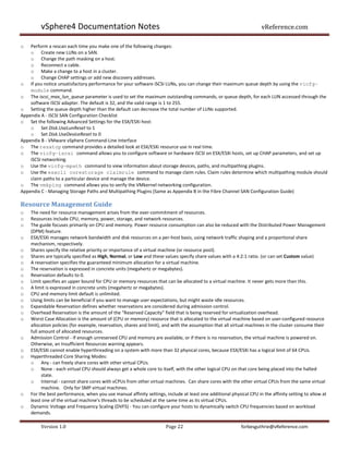 vSphere4 Documentation Notes                                                                                vReference.com

o   Perform a rescan each time you make one of the following changes:
    o Create new LUNs on a SAN.
    o Change the path masking on a host.
    o Reconnect a cable.
    o Make a change to a host in a cluster.
    o Change CHAP settings or add new discovery addresses.
o If you notice unsatisfactory performance for your software iSCSI LUNs, you can change their maximum queue depth by using the vicfg-
    module command.
o The iscsi_max_lun_queue parameter is used to set the maximum outstanding commands, or queue depth, for each LUN accessed through the
    software iSCSI adapter. The default is 32, and the valid range is 1 to 255.
o Setting the queue depth higher than the default can decrease the total number of LUNs supported.
Appendix A - iSCSI SAN Configuration Checklist
o Set the following Advanced Settings for the ESX/ESXi host:
    o Set Disk.UseLunReset to 1
    o Set Disk.UseDeviceReset to 0
Appendix B - VMware vSphere Command-Line Interface
o The resxtop command provides a detailed look at ESX/ESXi resource use in real time.
o The vicfg-iscsi command allows you to configure software or hardware iSCSI on ESX/ESXi hosts, set up CHAP parameters, and set up
    iSCSI networking.
o Use the vicfg-mpath command to view information about storage devices, paths, and multipathing plugins.
o Use the esxcli corestorage claimrule command to manage claim rules. Claim rules determine which multipathing module should
    claim paths to a particular device and manage the device.
o The vmkping command allows you to verify the VMkernel networking configuration.
Appendix C - Managing Storage Paths and Multipathing Plugins (Same as Appendix B in the Fibre Channel SAN Configuration Guide)

Resource Management Guide
o   The need for resource management arises from the over-commitment of resources.
o   Resources include CPU, memory, power, storage, and network resources.
o   The guide focuses primarily on CPU and memory. Power resource consumption can also be reduced with the Distributed Power Management
    (DPM) feature.
o   ESX/ESXi manages network bandwidth and disk resources on a per-host basis, using network traffic shaping and a proportional share
    mechanism, respectively.
o   Shares specify the relative priority or importance of a virtual machine (or resource pool).
o   Shares are typically specified as High, Normal, or Low and these values specify share values with a 4:2:1 ratio. (or can set Custom value)
o   A reservation specifies the guaranteed minimum allocation for a virtual machine.
o   The reservation is expressed in concrete units (megahertz or megabytes).
o   Reservation defaults to 0.
o   Limit specifies an upper bound for CPU or memory resources that can be allocated to a virtual machine. It never gets more than this.
o   A limit is expressed in concrete units (megahertz or megabytes).
o   CPU and memory limit default is unlimited.
o   Using limits can be beneficial if you want to manage user expectations, but might waste idle resources.
o   Expandable Reservation defines whether reservations are considered during admission control.
o   Overhead Reservation is the amount of the “Reserved Capacity” field that is being reserved for virtualization overhead.
o   Worst Case Allocation is the amount of (CPU or memory) resource that is allocated to the virtual machine based on user-configured resource
    allocation policies (for example, reservation, shares and limit), and with the assumption that all virtual machines in the cluster consume their
    full amount of allocated resources.
o   Admission Control - If enough unreserved CPU and memory are available, or if there is no reservation, the virtual machine is powered on.
    Otherwise, an Insufficient Resources warning appears.
o   ESX/ESXi cannot enable hyperthreading on a system with more than 32 physical cores, because ESX/ESXi has a logical limit of 64 CPUs.
o   Hyperthreaded Core Sharing Modes:
    o Any - can freely share cores with other virtual CPUs.
    o None - each virtual CPU should always get a whole core to itself, with the other logical CPU on that core being placed into the halted
          state.
    o Internal - cannot share cores with vCPUs from other virtual machines. Can share cores with the other virtual CPUs from the same virtual
          machine. Only for SMP virtual machines.
o   For the best performance, when you use manual affinity settings, include at least one additional physical CPU in the affinity setting to allow at
    least one of the virtual machine's threads to be scheduled at the same time as its virtual CPUs.
o   Dynamic Voltage and Frequency Scaling (DVFS) - You can configure your hosts to dynamically switch CPU frequencies based on workload
    demands.

         Version 1.0                                                  Page 22                              forbesguthrie@vReference.com
 