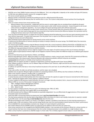 vSphere4 Documentation Notes                                                                               vReference.com

o   ESX/ESXi uses at least 50MB of system memory for the VMkernel. This is not configurable. It depends on the number and type of PCI devices.
    An ESXi host uses additional system memory for management agents.
o   The service console typically uses 272MB.
o   Memory activity is monitored to estimate the working set sizes for a default period of 60 seconds.
o   ESX/ESXi charges more for idle memory than for memory that is in use. This is done to help prevent virtual machines from hoarding idle
    memory.
o   Hosts can reclaim memory from virtual machines using:
    o Memory balloon driver (vmmemctl) - collaborates with the server to reclaim pages that are considered least valuable by the guest
          operating system. Closely matches the behavior of a native system under similar memory constraints. Causes the guest to use its own
          native memory management algorithms. You must configure the guest operating system with sufficient swap space.
    o Swap Files - hosts use swapping to forcibly reclaim memory from a virtual machine when the vmmemctl driver is not available or is not
          responsive. You must reserve swap space for any unreserved virtual machine memory (the difference between the reservation and the
          configured memory size) on per-virtual machine swap files.
o   If you are overcommitting memory, to support the intra-guest swapping induced by ballooning, ensure that your guest operating systems also
    have sufficient swap space. This guest-level swap space must be greater than or equal to the difference between the virtual machine’s
    configured memory size and its Reservation.
o   Many workloads present opportunities for sharing memory across virtual machines.
o   To determine the effectiveness of memory sharing use resxtop or esxtop to observe the actual savings. The PSHARE field of the interactive
    mode in the Memory page.
o   You measure guest physical memory using the Memory Granted metric (for a virtual machine) or Memory Shared (for an ESX/ESXi host). To
    measure machine memory, however, use Memory Consumed (for a virtual machine) or Memory Shared Common (for an ESX/ESXi host).
o   The VMkernel maps guest physical memory to machine memory.
o   Multiple regions of guest physical memory might be mapped to the same region of machine memory (in the case of memory sharing) or
    specific regions of guest physical memory might not be mapped to machine memory (when the VMkernel swaps out or balloons guest physical
    memory)
o   Resource Pool Hierarchy can have Parents, Children, and Siblings.
o   Resource Pool Admission Control - Before you power on a virtual machine or create a resource pool, check the CPU Unreserved and Memory
    Unreserved fields in the resource pool’s Resource Allocation tab to determine whether sufficient resources are available.
o   A group power on will power on multiple virtual machines at the same time.
o   VMotion does not support raw disks or migration of applications clustered using Microsoft Cluster Service (MSCS).
o   Other VMware products or features, such as VMware vApp and VMware Fault Tolerance, might override the automation levels of virtual
    machines in a DRS cluster.
o   An affinity rule specifies that two or more virtual machines be placed on the same host. An anti-affinity DRS rule is limited to two virtual
    machines,
o   If two rules conflict, the older one will take precedence, and the newer rule is disabled.
o   Disabled rules are ignored. DRS gives higher precedence to preventing violations of anti-affinity rules than violations of affinity rules.
o   When a host machine is placed in standby mode, it is powered off.
o   Hosts are placed in standby mode by the VMware DPM feature
o   A cluster becomes overcommitted (yellow) when the cluster does not have the capacity to support all resources reserved by the child resource
    pools. Typically this happens when cluster capacity is suddenly reduced.
o   A cluster enabled for DRS becomes invalid (red) when the tree is no longer internally consistent, that is, resource constraints are not observed.
o   VMware DPM can use one of three power management protocols
    o IPMI - Intelligent Platform Management Interface
    o iLO - Hewlett-Packard Integrated Lights-Out
    o WOL - Wake-On-LAN
o   If a host supports multiple protocols, they are used in the following order: IPMI, iLO, WOL.
o   The VMotion NIC on each host must support WOL to use that protocol.
o   The DRS threshold and the VMware DPM threshold are essentially independent. You can differentiate the aggressiveness of the migration and
    host-power-state recommendations.
o   Verify that DPM is functioning properly by viewing each host’s Last Time Exited Standby information.
o   The most serious potential error you face when using VMware DPM is the failure of a host to exit standby mode when its capacity is needed
    by the DRS cluster. Use the preconfigured Exit Standby Error alarm for this error.
o   DRS Recommendations have 5 levels (1-5). Priority 1, the highest, indicates a mandatory move because of a host entering maintenance or
    standby mode or DRS rule violations. Other priority ratings denote how much the recommendation would improve the cluster’s performance;
o   Prior to ESX/ESXi 4.0, recommendations received a star rating (1 to 5 stars) instead of a priority level.
o   Non-Uniform Memory Access (NUMA) systems are advanced server platforms with more than one system bus.
o   Some virtual machines are not managed by the ESX/ESXi NUMA scheduler: if you manually set the processor affinity for a virtual machine, or
    virtual machines that have more virtual processors than the number of physical processor cores available on a single hardware node.
o   When a virtual machine is powered on, ESX/ESXi assigns it a home node. This is initially assigned to home nodes in a round robin fashion.


         Version 1.0                                                 Page 23                              forbesguthrie@vReference.com
 
