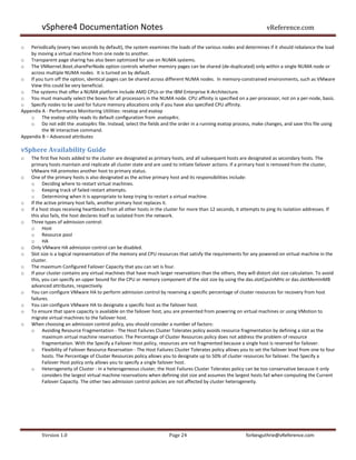 vSphere4 Documentation Notes                                                                                vReference.com

o   Periodically (every two seconds by default), the system examines the loads of the various nodes and determines if it should rebalance the load
    by moving a virtual machine from one node to another.
o Transparent page sharing has also been optimized for use on NUMA systems.
o The VMkernel.Boot.sharePerNode option controls whether memory pages can be shared (de-duplicated) only within a single NUMA node or
    across multiple NUMA nodes. It is turned on by default.
o If you turn off the option, identical pages can be shared across different NUMA nodes. In memory-constrained environments, such as VMware
    View this could be very beneficial.
o The systems that offer a NUMA platform include AMD CPUs or the IBM Enterprise X-Architecture.
o You must manually select the boxes for all processors in the NUMA node. CPU affinity is specified on a per-processor, not on a per-node, basis.
o Specify nodes to be used for future memory allocations only if you have also specified CPU affinity.
Appendix A - Performance Monitoring Utilities: resxtop and esxtop
    o The esxtop utility reads its default configuration from .esxtop4rc.
    o Do not edit the .esxtop4rc file. Instead, select the fields and the order in a running esxtop process, make changes, and save this file using
         the W interactive command.
Appendix B – Advanced attributes

vSphere Availability Guide
o   The first five hosts added to the cluster are designated as primary hosts, and all subsequent hosts are designated as secondary hosts. The
    primary hosts maintain and replicate all cluster state and are used to initiate failover actions. If a primary host is removed from the cluster,
    VMware HA promotes another host to primary status.
o   One of the primary hosts is also designated as the active primary host and its responsibilities include:
    o Deciding where to restart virtual machines.
    o Keeping track of failed restart attempts.
    o Determining when it is appropriate to keep trying to restart a virtual machine.
o   If the active primary host fails, another primary host replaces it.
o   If a host stops receiving heartbeats from all other hosts in the cluster for more than 12 seconds, it attempts to ping its isolation addresses. If
    this also fails, the host declares itself as isolated from the network.
o   Three types of admission control:
    o Host
    o Resource pool
    o HA
o   Only VMware HA admission control can be disabled.
o   Slot size is a logical representation of the memory and CPU resources that satisfy the requirements for any powered-on virtual machine in the
    cluster.
o   The maximum Configured Failover Capacity that you can set is four.
o   If your cluster contains any virtual machines that have much larger reservations than the others, they will distort slot size calculation. To avoid
    this, you can specify an upper bound for the CPU or memory component of the slot size by using the das.slotCpuInMHz or das.slotMemInMB
    advanced attributes, respectively.
o   You can configure VMware HA to perform admission control by reserving a specific percentage of cluster resources for recovery from host
    failures.
o   You can configure VMware HA to designate a specific host as the failover host.
o   To ensure that spare capacity is available on the failover host, you are prevented from powering on virtual machines or using VMotion to
    migrate virtual machines to the failover host.
o   When choosing an admission control policy, you should consider a number of factors:
    o Avoiding Resource Fragmentation - The Host Failures Cluster Tolerates policy avoids resource fragmentation by defining a slot as the
          maximum virtual machine reservation. The Percentage of Cluster Resources policy does not address the problem of resource
          fragmentation. With the Specify a Failover Host policy, resources are not fragmented because a single host is reserved for failover.
    o Flexibility of Failover Resource Reservation - The Host Failures Cluster Tolerates policy allows you to set the failover level from one to four
          hosts. The Percentage of Cluster Resources policy allows you to designate up to 50% of cluster resources for failover. The Specify a
          Failover Host policy only allows you to specify a single failover host.
    o Heterogeneity of Cluster - In a heterogeneous cluster, the Host Failures Cluster Tolerates policy can be too conservative because it only
          considers the largest virtual machine reservations when defining slot size and assumes the largest hosts fail when computing the Current
          Failover Capacity. The other two admission control policies are not affected by cluster heterogeneity.




         Version 1.0                                                  Page 24                              forbesguthrie@vReference.com
 