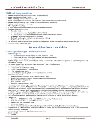 vSphere4 Documentation Notes                                                                                   vReference.com

ESX4 Patch Management Guide
o   Bulletin - grouping of one or more VIBs (vSphere Installation Bundle).
o   Depot - logical grouping of VIBs – online.
o   Offline Bundle zip - archive that encapsulates VIBs.
o   Patch - bulletin that groups one or more VIBs together to address a particular issue or enhancement.
o   Roll-up - collection of patches that is grouped for ease of download and deployment.
o   Update - periodic release of an ESX image.
o   VIB - single software package.
o   A record of each installed bulletin is written to the /etc/vmware/esxupdate
o   Four basic modes of esxupdate:
    o Inspection mode
         o esxupdate query - display a list of bulletins installed.
         o esxupdate info - display information on the contents of one or more bulletins.
    o Scan mode - determines which bulletins are applicable.
    o Test mode - go through all installation operations without installing.
    o Update mode - installs bulletins.
o   The installation process is recorded in the esxupdate.log file. By default, this file is located in the /var/log/vmware directory.
o   esxupdate never reboots your host.


                                         Optional vSphere Products and Modules

vCenter Update Manager Administration Guide
o   Update Manager can:
         o Scan for compliance & apply updates for guests, appliances, & hosts.
         o Directly upgrade hosts, VM hardware, VMware Tools, & virtual appliances.
         o Update third-party software on hosts.
o   Update Manager requires network connectivity with vCenter. Each installation of the Update Manager must be associated (registered) with a
    single vCenter instance
o   The Update Manager Client has two main views, Administrator's view & Compliance view.
o   Administrator's view you can:
    o     Configure the Update Manager settings
    o     Create & manage baselines & baseline groups
    o     View Update Manager events
    o     Review the patch repository & add or remove patches from a baseline
o   Compliance view you can:
    o View compliance & scan results for each selected inventory object
    o Attach & detach baselines & baseline groups from a selected inventory object
    o Scan a selected inventory object
    o Stage patches for hosts
    o Remediate a selected inventory object
o   The Update Manager process begins by downloading information about a set of security patches. One or more of these patches are
    aggregated to form a baseline. Multiple baselines can be added to a baseline group. A baseline group is a composite object that consists of a
    set of non-conflicting baselines. You can use baseline groups to combine different types of baselines & then scan & remediate an inventory
    object against all of them as a whole. If a baseline group contains both upgrade & patch baselines, the upgrade executes first.
o   A collection of VMs, virtual appliances, & ESX/ESXi hosts or individual inventory objects can be scanned for compliance with a baseline or a
    baseline group & later remediated (updated). You can initiate these processes manually or through scheduled tasks.
o   You can configure the Update Manager server to download patches either from the Internet or from a shared repository.
o   Types of scan:
    o Patch scan – ESX 3.0.3 & later, ESX 3i version 3.5 & later, VMs running Windows or Linux.
    o Host upgrade scan – ESX 3.0.0 & later & ESX 3i version 3.5 & later.
    o VMware Tools scan –Windows or Linux.
    o VM hardware upgrade scan.
    o Virtual appliance upgrade scan –VMware Studio registered Red Hat, Ubuntu, SUSE, & CentOS Linux virtual appliances.
o   Staging patches for ESX/ESXi 4.0 hosts allows you to download the patches from the Update Manager server to the ESX/ESXi hosts without
    applying the patches immediately.
o   Remediation applies patches & upgrades after a scan is complete.
o   Baselines can be:
    o Upgrade

         Version 1.0                                                   Page 28                               forbesguthrie@vReference.com
 