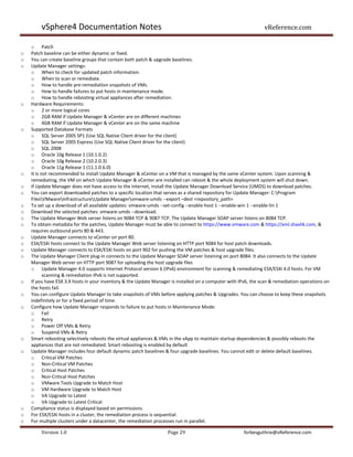 vSphere4 Documentation Notes                                                                            vReference.com

    o Patch
o   Patch baseline can be either dynamic or fixed.
o   You can create baseline groups that contain both patch & upgrade baselines.
o   Update Manager settings:
    o When to check for updated patch information.
    o When to scan or remediate.
    o How to handle pre-remediation snapshots of VMs.
    o How to handle failures to put hosts in maintenance mode.
    o How to handle rebooting virtual appliances after remediation.
o   Hardware Requirements:
    o 2 or more logical cores
    o 2GB RAM if Update Manager & vCenter are on different machines
    o 4GB RAM if Update Manager & vCenter are on the same machine
o   Supported Database Formats
    o SQL Server 2005 SP1 (Use SQL Native Client driver for the client)
    o SQL Server 2005 Express (Use SQL Native Client driver for the client)
    o SQL 2008
    o Oracle 10g Release 1 (10.1.0.2)
    o Oracle 10g Release 2 (10.2.0.3)
    o Oracle 11g Release 1 (11.1.0.6.0)
o   It is not recommended to install Update Manager & vCenter on a VM that is managed by the same vCenter system. Upon scanning &
    remediating, the VM on which Update Manager & vCenter are installed can reboot & the whole deployment system will shut down.
o   If Update Manager does not have access to the Internet, install the Update Manager Download Service (UMDS) to download patches.
o   You can export downloaded patches to a specific location that serves as a shared repository for Update Manager: C:Program
    FilesVMwareInfrastructureUpdate Managervmware-umds --export –dest <repository_path>
o   To set up a download of all available updates: vmware-umds --set-config --enable-host 1 --enable-win 1 --enable-lin 1
o   Download the selected patches: vmware-umds --download.
o   The Update Manager Web server listens on 9084 TCP & 9087 TCP. The Update Manager SOAP server listens on 8084 TCP.
o   To obtain metadata for the patches, Update Manager must be able to connect to https://www.vmware.com & https://xml.shavlik.com, &
    requires outbound ports 80 & 443.
o   Update Manager connects to vCenter on port 80.
o   ESX/ESXi hosts connect to the Update Manager Web server listening on HTTP port 9084 for host patch downloads.
o   Update Manager connects to ESX/ESXi hosts on port 902 for pushing the VM patches & host upgrade files.
o   The Update Manager Client plug-in connects to the Update Manager SOAP server listening on port 8084. It also connects to the Update
    Manager Web server on HTTP port 9087 for uploading the host upgrade files
    o Update Manager 4.0 supports Internet Protocol version 6 (IPv6) environment for scanning & remediating ESX/ESXi 4.0 hosts. For VM
           scanning & remediation IPv6 is not supported.
o   If you have ESX 3.X hosts in your inventory & the Update Manager is installed on a computer with IPv6, the scan & remediation operations on
    the hosts fail.
o   You can configure Update Manager to take snapshots of VMs before applying patches & Upgrades. You can choose to keep these snapshots
    indefinitely or for a fixed period of time.
o   Configure how Update Manager responds to failure to put hosts in Maintenance Mode:
    o Fail
    o Retry
    o Power Off VMs & Retry
    o Suspend VMs & Retry
o   Smart rebooting selectively reboots the virtual appliances & VMs in the vApp to maintain startup dependencies & possibly reboots the
    appliances that are not remediated. Smart rebooting is enabled by default
o   Update Manager includes four default dynamic patch baselines & four upgrade baselines. You cannot edit or delete default baselines.
    o Critical VM Patches
    o Non-Critical VM Patches
    o Critical Host Patches
    o Non-Critical Host Patches
    o VMware Tools Upgrade to Match Host
    o VM Hardware Upgrade to Match Host
    o VA Upgrade to Latest
    o VA Upgrade to Latest Critical
o   Compliance status is displayed based on permissions.
o   For ESX/ESXi hosts in a cluster, the remediation process is sequential.
o   For multiple clusters under a datacenter, the remediation processes run in parallel.

        Version 1.0                                                Page 29                             forbesguthrie@vReference.com
 