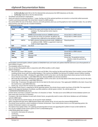 vSphere4 Documentation Notes                                                                                vReference.com

         o ks-first-safe.cfg Installs ESX on the first detected disk and preserves the VMFS datastores on the disk.
         o ks-first.cfg Installs ESX on the first detected disk.
o   The default root password is mypassword.
o   /boot and vmkcore are physical partitions. /, swap, /var/log, and all the optional partitions are stored on a virtual disk called esxconsole-
    <system-uuid>/esxconsole.vmdk. The virtual disk is stored in a VMFS volume.
o   You cannot define the sizes of the /boot, vmkcore, and /vmfs partitions when you use the graphical or text installation modes. You can define
    these partition sizes when you do a scripted installation.
o   ESX Required Partitions
         Mount Point Type              Size                                                           Location
         /boot            ext3         1.25GB of free space and includes the /boot and vmkcore        Physical partition
                                            partitions. The /boot partition alone requires
                                            1100MB.
         N/A              swap         600MB recommended minimum 1600MB maximum.                      Virtual disk in a VMFS volume
         /                ext3         Based on the size of the /usr partition. By default, the       Virtual disk in a VMFS volume
                                            minimum size is 5GB and no /usr partition is defined.
         N/A              VMFS3        For VMFS volumes hosting esxconsole.vmdk: 1200MB and Physical partition.
                                            an additional 10GB. VMFS2 is supported in read-only
                                            mode to import legacy VMs.
         N/A              vmkcore See /boot                                                           Physical partition
o   ESX Optional Partitions
         Mount Point Type              Recommended Size                                               Location
         /home            ext3         512MB                                                          Virtual disk in a VMFS volume
         /tmp             ext3         1024MB                                                         Virtual disk
         /usr             ext3         Missing in PDF                                                 Virtual disk
         /var/log         ext3         2000MB                                                         Virtual disk. The graphical and text
                                                                                                           installers create this partition by
                                                                                                           default.
o   vihostupdate command applies software updates to ESX4/ESXi4 hosts and installs and updates ESX/ESXi extensions (use vihostupdate35 on
    ESX 3.5/ESXi 3.5 hosts.)
o   The esxupdate utility is for ESX only.
o   You can use the vihostupdate utility in conjunction with offline bundles or with a depot
o   vSphere Databases:
    o Microsoft SQL Server 2005 Express – up to 5 hosts and 50 VMs. If the machine has Microsoft SQL Native Client installed, remove it before
         installing vCenter Server with the bundled database. If the machine has MSXML Core Services 6.0 installed, remove it before installing
    o Microsoft SQL Server 2005 – Windows XP, apply MDAC 2.8 SP1 to the client. Use the SQL Native Client driver (version 9.x) for the client.
         Ensure that the machine has a valid ODBC DSN entry. Remove MSXML Core Services 6.0 before
    o Microsoft SQL Server 2008 – Windows XP, apply MDAC 2.8 SP1 to the client. Use the SQL Native Client driver (version 10.x) for the client.
         Ensure that the machine has a valid ODBC DSN entry.
    o Oracle 10g – If necessary, first apply patch 10.2.0.3 (or later) to the client and server. Then apply patch 5699495 to the client. Ensure that
         the machine has a valid ODBC DSN entry.
    o Oracle 11g – Ensure that the machine has a valid ODBC DSN entry.
o   Even though vCenter Server is supported on 64-bit operating systems, the vCenter Server system must have a 32-bit DSN. This requirement
    applies to all supported databases. By default, any DSN created on a 64-bit system is 64 bit. On a 64-bit system use
    C:WINDOWSSYSWOW64odbc32.exe.
o   vCenter Server must have a computer name that is 15 characters or fewer. The data source name (DSN) and remote database systems can
    have names with more than 15 characters.
o   To prepare a SQL Server database to work with vCenter Server, you generally need to create a SQL Server database user with database
    operator (DBO) rights.
o   If you use SQL Server for vCenter Server, do not use the master database.
o   When using Microsoft SQL Server 2008 Standard Edition with vCenter Server, do not name the instance MSSQLSERVER.
o   The vCenter Server performs a silent installation of vCenter Orchestrator. If you install vCenter Server on an IPv6 operating system, the
    vCenter Orchestrator module is not supported.
o   The vSphere Host Update Utility is for updating and patching ESXi 4.0 hosts and upgrading ESX 3.x/ESXi 3.5 hosts to ESX 4.0/ESXi 4.0.
o   You can join multiple vCenter Server systems to form a Linked Mode group.
o   Linked Mode global data includes:
    o Connection information (IP and ports)
    o Certificates
    o Licensing information
    o User roles
        Version 1.0                                                   Page 3                              forbesguthrie@vReference.com
 