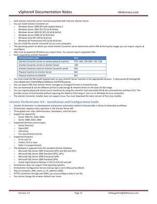 vSphere4 Documentation Notes                                                                              vReference.com

o   Each vCenter Converter server must be associated with only one vCenter Server.
o   You can install vCenter Converter on:
    o Windows Server 2000 SP4 with Update Rollup 1
    o Windows Server 2003 SP2 (32 bit & 64 bit)
    o Windows Server 2003 R2 SP2 (32 bit & 64 bit)
    o Windows Server 2008 (32 bit & 64 bit)
    o Windows Vista SP1 (32 bit & 64 bit)
    o Windows XP Professional SP3 (32 bit & 64 bit)
o   You can install the vCenter Converter CLI on Linux computers.
o   The operating system on which you install vCenter Converter server determines which VMs & third-party images you can import, export, &
    reconfigure.
o   VMs must be powered off before you import them. You cannot import suspended VMs.
o   Ports required by vCenter Converter:
         Communication path                                        Port
         vCenter Converter server to remote physical machine        TCP– 445, 139 UDP– 137, 138
         vCenter Converter server to vCenter Server                 443
         vCenter Converter client to vCenter Converter server       443
         Physical machine to vCenter Server                         443
         Physical machine to ESX/ESXi                               902
o   You must install the Microsoft Sysprep tools on your vCenter Server machine in the appropriate location: C:Documents & SettingsAll
    UsersApplication DataVMwareVMware VCENTERsysprep.
o   You can export VMs that vCenter Server manages to managed formats or hosted formats.
o   You can download & use the VMware peTool to add storage & network drivers to the boot CD ISO image.
o   You can migrate physical & virtual source machines by using the converter-tool executable file & the command-line interface (CLI). This
    provides access to functionality without requiring the vSphere Client plug-in. Can run on Windows & Linux computers.
o   The vCenter Converter installer does not support Linux. You must download the latest version of the Linux installer.

vCenter Orchestrator 4.0 – Installation and Configuration Guide
o   vCenter Orchestrator is a development and process-automation platform that provides a library of extensible workflows.
o   Orchestrator exposes every operation in the vCenter Server API.
o   Three global user roles: Administrators, Developers, and End Users.
o   Support for several OS:
    o Server 2003 R2, 32bit, 64bit
    o Server 2008, 32bit, 64bit
o   Supported directory service types:
    o Active Directory
    o OpenLDAP
    o eDirectory
    o Sun Java Directory Server
o   Supported browsers:
    o IE 6.0 and 7.0
    o Firefox 3.0.6 or later
    o Safari 3.x (experimental)
o   The database is separate from the standard vCenter database.
    o Microsoft SQL Server 2005 Enterprise (SP2) and x64 and (SP1)
    o Microsoft SQL Server 2005 Standard (SP2), (SP1)
    o Microsoft SQL Server 2000 Enterprise (SP4)
    o Microsoft SQL Server 2000 Standard (SP4)
    o Oracle 10g Enterprise Release 2 (10.2.0.3.0) x32 and x64
o   Orchestrator does not support IPv6 operating systems.
o   Orchestrator Configuration Service startup type is set to Manual by default.
o   http://<computer_DNS_name_or_IP_address>:8282.
o   HTTPS connection through port 8283, you must configure Jetty to use SSL.
o   You cannot change the vmware default user name.




        Version 1.0                                                 Page 31                             forbesguthrie@vReference.com
 