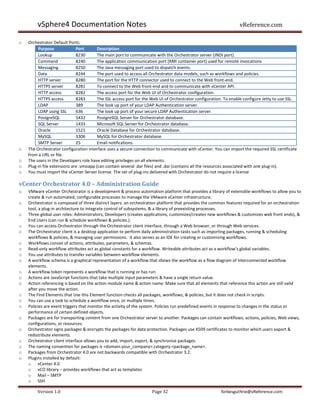 vSphere4 Documentation Notes                                                                              vReference.com

o   Orchestrator Default Ports:
         Purpose              Port       Description
         Lookup               8230       The main port to communicate with the Orchestrator server (JNDI port).
         Command              8240       The application communication port (RMI container port) used for remote invocations
         Messaging            8250       The Java messaging port used to dispatch events.
         Data                 8244       The port used to access all Orchestrator data models, such as workflows and policies.
         HTTP server          8280       The port for the HTTP connector used to connect to the Web front-end.
         HTTPS server         8281       To connect to the Web front-end and to communicate with vCenter API.
         HTTP access          8282       The access port for the Web UI of Orchestrator configuration.
         HTTPS access         8283       The SSL access port for the Web UI of Orchestrator configuration. To enable configure Jetty to use SSL.
         LDAP                 389        The look up port of your LDAP Authentication server.
         LDAP using SSL       636        The look up port of your secure LDAP Authentication server.
         PostgreSQL           5432       PostgreSQL Server for Orchestrator database.
         SQL Server           1433       Microsoft SQL Server for Orchestrator database.
         Oracle               1521       Oracle Database for Orchestrator database.
         MySQL                3306       MySQL for Orchestrator database.
         SMTP Server          25         Email notifications.
o   The Orchestrator configuration interface uses a secure connection to communicate with vCenter. You can import the required SSL certificate
    from a URL or file.
o   The users in the Developers role have editing privileges on all elements.
o   Plug-in file extensions are .vmoapp (can contain several .dar files) and .dar (contains all the resources associated with one plug-in).
o   You must import the vCenter Server license. The set of plug-ins delivered with Orchestrator do not require a license

vCenter Orchestrator 4.0 – Administration Guide
o   VMware vCenter Orchestrator is a development & process-automation platform that provides a library of extensible workflows to allow you to
    create & run automated, configurable processes to manage the VMware vCenter infrastructure.
o   Orchestrator is composed of three distinct layers: an orchestration platform that provides the common features required for an orchestration
    tool, a plug-in architecture to integrate control of subsystems, & a library of preexisting processes.
o   Three global user roles: Administrators, Developers (creates applications, customizes/creates new workflows & customizes web front ends), &
    End Users (can run & schedule workflows & policies.).
o   You can access Orchestrator through the Orchestrator client interface, through a Web browser, or through Web services.
o   The Orchestrator client is a desktop application to perform daily administration tasks such as importing packages, running & scheduling
    workflows & policies, & managing user permissions. It also serves as an IDE for creating or customizing workflows.
o   Workflows consist of actions, attributes, parameters, & schemas.
o   Read-only workflow attributes act as global constants for a workflow. Writeable attributes act as a workflow’s global variables.
o   You use attributes to transfer variables between workflow elements.
o   A workflow schema is a graphical representation of a workflow that shows the workflow as a flow diagram of interconnected workflow
    elements.
o   A workflow token represents a workflow that is running or has run.
o   Actions are JavaScript functions that take multiple input parameters & have a single return value.
o   Action referencing is based on the action module name & action name. Make sure that all elements that reference this action are still valid
    after you move the action.
o   The Find Elements that Use this Element function checks all packages, workflows, & policies, but it does not check in scripts.
o   You can use a task to schedule a workflow once, or multiple times.
o   Policies are event triggers that monitor the activity of the system. Policies run predefined events in response to changes in the status or
    performance of certain defined objects.
o   Packages are for transporting content from one Orchestrator server to another. Packages can contain workflows, actions, policies, Web views,
    configurations, or resources.
o   Orchestrator signs packages & encrypts the packages for data protection. Packages use X509 certificates to monitor which users export &
    redistribute elements.
o   Orchestrator client interface allows you to add, import, export, & synchronize packages.
o   The naming convention for packages is <domain.your_company>.category.<package_name>.
o   Packages from Orchestrator 4.0 are not backwards compatible with Orchestrator 3.2.
o   Plugins installed by default:
    o vCenter 4.0
    o vCO library – provides workflows that act as templates
    o Mail – SMTP
    o SSH

        Version 1.0                                                 Page 32                             forbesguthrie@vReference.com
 