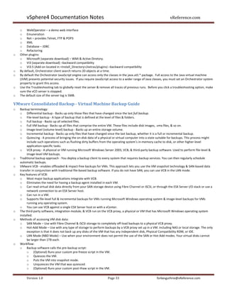vSphere4 Documentation Notes                                                                               vReference.com

    o WebOperator – a demo web interface
    o Emuneration
    o Net – provides Telnet, FTP & POP3
    o XML
    o Database – JDBC
    o Refactoring
o   Other plugins:
    o Microsoft (separate download) – WMI & Active Diretory.
    o VI3 (separate download) –backward compatibility
    o VI3.5 (Add-on located in <Install_Directory>/extras/plugins) –backward compatibility
o   By default, Orchestrator client search returns 20 objects at a time.
o   By default the Orchestrator JavaScript engine can access only the classes in the java.util.* package. Full access to the Java virtual machine
    (JVM) presents potential security issues. If you require JavaScript access to a wider range of Java classes, you must set an Orchestrator system
    property to grant this access.
o   Use the Troubleshooting tab to globally reset the server & remove all traces of previous runs. Before you click a troubleshooting option, make
    sure the vCO server is stopped.
o   The default size of the server log is 5MB.

VMware Consolidated Backup - Virtual Machine Backup Guide
o   Backup terminology:
    o Differential backup - Backs up only those files that have changed since the last full backup.
    o File-level backup - A type of backup that is defined at the level of files & folders.
    o Full backup - Backs up all selected files.
    o Full VM backup - Backs up all files that comprise the entire VM. These files include disk images, .vmx files, & so on.
    o Image-level (volume-level) backup - Backs up an entire storage volume.
    o Incremental backup - Backs up only files that have changed since the last backup, whether it is a full or incremental backup.
    o Quiescing - A process of bringing the on-disk data of a physical or virtual computer into a state suitable for backups. This process might
         include such operations such as flushing dirty buffers from the operating system’s in-memory cache to disk, or other higher-level
         application-specific tasks.
    o VCB proxy - A physical or VM running Microsoft Windows Server 2003, VCB, & third-party backup software. Used to perform file-level &
         image-level VM backups.
o   Traditional backup approach - You deploy a backup client to every system that requires backup services. You can then regularly schedule
    automatic backups.
o   VMware VCB - enables offloaded & impact-free backups for VMs. This approach lets you use the VM snapshot technology & SAN-based data
    transfer in conjunction with traditional file-based backup software. If you do not have SAN, you can use VCB in the LAN mode.
o   Key features of VCB:
    o Most major backup applications integrate with VCB.
    o Eliminates the need for having a backup agent installed in each VM.
    o Can read virtual disk data directly from your SAN storage device using Fibre Channel or iSCSI, or through the ESX Server I/O stack or use a
         network connection to an ESX Server host.
    o Can run in a VM.
    o Supports file-level full & incremental backups for VMs running Microsoft Windows operating system & image-level backups for VMs
         running any operating system.
    o You can use VCB against a single ESX Server host or with a vCenter.
o   The third-party software, integration module, & VCB run on the VCB proxy, a physical or VM that has Microsoft Windows operating system
    installed.
o   Methods of accessing VM disk data:
    o SAN Mode – Use with Fibre Channel & iSCSI storage to completely off-load backups to a physical VCB proxy.
    o Hot-Add Mode – Use with any type of storage to perform backups by a VCB proxy set up in a VM. including NAS or local storage. The only
         exception is that it does not back up any disks of the VM that has any independent disk, Physical Compatibility RDM, or IDE.
    o LAN Mode (NBD Mode) – Use when your environment does not permit the use of the SAN or Hot-Add modes. Your virtual disks cannot
         be larger than 1TB each.
o   Workflow:
    o Backup software calls the pre-backup script:
         o (Optional) Runs your custom pre-freeze script in the VM.
         o Quiesces the VM.
         o Puts the VM into snapshot mode.
         o Unquiesces the VM that was quiesced.
         o (Optional) Runs your custom post-thaw script in the VM.

        Version 1.0                                                  Page 33                              forbesguthrie@vReference.com
 