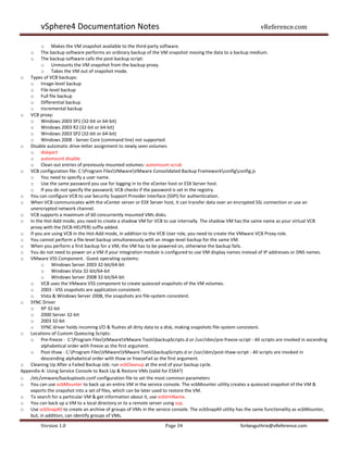 vSphere4 Documentation Notes                                                                           vReference.com

          o Makes the VM snapshot available to the third-party software.
    o     The backup software performs an ordinary backup of the VM snapshot moving the data to a backup medium.
    o     The backup software calls the post-backup script:
          o Unmounts the VM snapshot from the backup proxy.
          o Takes the VM out of snapshot mode.
o Types of VCB backups:
    o Image-level backup
    o File-level backup
    o Full file backup
    o Differential backup
    o Incremental backup
o VCB proxy:
    o Windows 2003 SP1 (32-bit or 64-bit)
    o Windows 2003 R2 (32-bit or 64-bit)
    o Windows 2003 SP2 (32-bit or 64-bit)
    o Windows 2008 - Server Core (command line) not supported.
o Disable automatic drive-letter assignment to newly seen volumes:
    o diskpart
    o automount disable
    o Clean out entries of previously mounted volumes: automount scrub
o VCB configuration file: C:Program FilesVMwareVMware Consolidated Backup Frameworkconfigconfig.js
    o You need to specify a user name.
    o Use the same password you use for logging in to the vCenter host or ESX Server host.
    o If you do not specify the password, VCB checks if the password is set in the registry.
o You can configure VCB to use Security Support Provider Interface (SSPI) for authentication.
o When VCB communicates with the vCenter server or ESX Server host, it can transfer data over an encrypted SSL connection or use an
    unencrypted network channel.
o VCB supports a maximum of 60 concurrently mounted VMs disks.
o In the Hot-Add mode, you need to create a shadow VM for VCB to use internally. The shadow VM has the same name as your virtual VCB
    proxy with the (VCB-HELPER) suffix added.
o If you are using VCB in the Hot-Add mode, in addition to the VCB User role, you need to create the VMware VCB Proxy role.
o You cannot perform a file-level backup simultaneously with an image-level backup for the same VM.
o When you perform a first backup for a VM, the VM has to be powered on, otherwise the backup fails.
o You do not need to power on a VM if your integration module is configured to use VM display names instead of IP addresses or DNS names.
o VMware VSS Component. Guest operating systems:
          o Windows Server 2003 32-bit/64-bit
          o Windows Vista 32-bit/64-bit
          o Windows Server 2008 32-bit/64-bit
    o VCB uses the VMware VSS component to create quiesced snapshots of the VM volumes.
    o 2003 - VSS snapshots are application-consistent.
    o Vista & Windows Server 2008, the snapshots are file-system consistent.
o SYNC Driver
    o XP 32-bit
    o 2000 Server 32-bit
    o 2003 32-bit
    o SYNC driver holds incoming I/O & flushes all dirty data to a disk, making snapshots file-system consistent.
o Locations of Custom Quiescing Scripts:
    o Pre-freeze - C:Program FilesVMwareVMware ToolsbackupScripts.d or /usr/sbin/pre-freeze-script - All scripts are invoked in ascending
          alphabetical order with freeze as the first argument.
    o Post-thaw - C:Program FilesVMwareVMware ToolsbackupScripts.d or /usr/sbin/post-thaw-script - All scripts are invoked in
          descending alphabetical order with thaw or freezeFail as the first argument.
o Cleaning Up After a Failed Backup Job: run vcbCleanup at the end of your backup cycle.
Appendix A: Using Service Console to Back Up & Restore VMs (valid for ESX4?)
o /etc/vmware/backuptools.conf configuration file to set the most common parameters
o You can use vcbMounter to back up an entire VM in the service console. The vcbMounter utility creates a quiesced snapshot of the VM &
    exports the snapshot into a set of files, which can be later used to restore the VM.
o To search for a particular VM & get information about it, use vcbVmName.
o You can back up a VM to a local directory or to a remote server using scp.
o Use vcbSnapAll to create an archive of groups of VMs in the service console. The vcbSnapAll utility has the same functionality as vcbMounter,
    but, in addition, can identify groups of VMs.
         Version 1.0                                               Page 34                            forbesguthrie@vReference.com
 