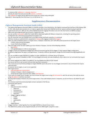 vSphere4 Documentation Notes                                                                                 vReference.com

o To restore a VM: vcbRestore -s <backup_directory>
o Identify the folder that will store the VM: vcbUtil -c vmfolders
o Use vcbResAll to restore all the VMs from the archive you created using vcbSnapAll.
Appendix B - Restoring VMs from ESX Server 2.5.x to ESX Server 3.x


                                                Supplementary Documentation

vSphere Management Assistant Guide (vMA)
o   The vSphere Management Assistant (vMA) is a VM that includes a Linux distribution, the vSphere command-line interface, & the vSphere SDK
    for Perl. vMA allows administrators to run scripts or agents that interact with ESX/ESXi & vCenter systems without having to explicitly
    authenticate each time. vMA can also collect ESX/ESXi & vCenter logging information and store the information on vMA for analysis.
o   vMA comes preconfigured with two accounts, vi-admin & vi-user.
o   You can use the vima-update utility from inside vMA to download updates & VMware components, including the operating system.
    Configuration file: /etc/vmware/esxupdate/vimaupdate.conf
o   You can move files from the ESX/ESXi host to the vMA console (and back) using the vifs command.
o   vMA also includes an authentication component (vi-fastpass) & a logging component (vi-logger).
o   When you add an ESX/ESXi system as a target server, vi-fastpass creates two users with obfuscated passwords on the target server:
    o vi-admin (administrator privileges)
    o vi-user (read-only privileges)
o   After the target server has been added, you must initialize vi-fastpass. Use one of the following methods:
    o Run vifpinit.
    o Call LoginByFastpass in a Perl or Java program.
o   vi-logger consists of a log daemon (vilogd) that collects & processes log files & the vilogger CLI that supports logger configuration.
o   By default, vilogd places the logs in /var/log/vmware. To specify a different log location, change the /etc/vmware/viconfig/vilogdefaults.xml
    file.
o   You can use vMA to target ESX/ESXi 3.5 Update 2 or later, ESX/ESXi 4.0, or vCenter Server 4.0 systems.
o   The root user account is disabled on vMA. To run privileged commands, use sudo. By default, only vi-admin can run commands that require
    sudo.
o   You cannot upgrade from VIMA 1.0 to vMA 4.0. You must deploy the vMA 4.0 OVF instead.
o   You cannot use the vi-user account until you have specified a password.
o   The vi-user account has limited privileges on target ESX/ESXi systems & cannot run any vilogger commands or any commands that require
    sudo execution.
o   On vCenter Server targets, vi-user is not supported.
o   Add Target Servers:
    o sudo vifp addserver <servername>
    o Initialize vi-fastpass: vifpinit <targetserver>
    o Verify that the target server has been added: vifp listservers
o   If the name of a target server changes, you must remove the target server using vifp removeserver with the old name, then add the server
    using vifp addserver with the new name.
o   Running vifpinit always initializes all current target servers. If you add multiple servers in sequence, you do not have to call vifpinit for each
    server.
o   The directory /opt/vmware/vima/samples contains examples in Perl & Java.
o   Commands with options:
    o vifpinit
    o vifp (administrative interface)
          o addserver
          o removeserver
          o rotatepassword
          o listservers
    o vilogger (logging interface)
          o enable
          o disable
          o updatepolicy
          o list
    o vifplib (library)
o   vilogger interface - collect log files from the target ESX/ESXi or vCenter Server hosts.
o   The vifplib library allows you to programmatically connect to vMA targets using Perl or Java.



         Version 1.0                                                  Page 35                               forbesguthrie@vReference.com
 