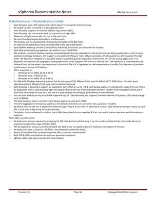 vSphere4 Documentation Notes                                                                            vReference.com

Data Recovery – Administrator’s Guide
o   Data Recovery uses a VM appliance & a client plug-in to manage & restore backups.
o   All backed-up VMs are stored in a de-duplicated store.
o   Data Recovery supports the Volume Shadow Copy Service (VSS),
o   Data Recovery can concurrently back up a maximum of eight VMs.
o   Maximum of eight restore jobs can run at the same time.
o   No more than two backup destinations simultaneously.
o   The backups use the changed block tracking functionality on the ESX hosts.
o   To maximize de-duplication, back up similar VMs to the same destination.
o   Valid vSphere licensing includes: Essential Plus, Advanced, Enterprise, or Enterprise Plus licenses.
o   Each Data recovery backup appliance can protect a total of 100 VMs
o   VSS produces consistent shadow copies by coordinating with business applications, file-system services, backup applications, fast-recovery
    solutions, & storage hardware. VSS support is provided with VMware Tools. VMware provides a VSS Requestor & a VSS Snapshot Provider
    (VSP). The Requester component is available inside a supported guest & responds to events from an external backup application. The
    Requestor also controls the progress of backup operations inside the guest and interacts with the VSP. The Requestor is instantiated by the
    VMware Tools service when a backup process is initialized. The VSP is registered as a Windows service & notifies Data Recovery of provider-
    specific events during a VSS backup.
o VSS is supported on:
    o Windows Server 2003, 32 bit & 64 bit
    o Windows Vista, 32 bit & 64 bit
    o Windows Server 2008, 32 bit & 64 bit
o For VMs with Windows operating systems that do not support VSS, VMware Tools uses the default LGTO SYNC driver. For other guest
    operating systems, VMware Tools uses crash-consistent quiescing.
o Data Recovery is designed to support de-duplication stores that are up to 1TB & each backup appliance is designed to support the use of two
    de-duplication stores. Data Recovery does not impose limits on the size of de-duplication stores or number of de-duplication stores, but if
    more than two stores are used or as the size of a store exceeds one terabyte, performance may be affected.
o You can store backups on any virtual disk supported by ESX. Data Recovery also supports Common Internet File System (CIFS) based storage
    such as SAMBA.
o The Data Recovery plug-in connects to the backup appliance using port 22024.
o First time logging on to the backup appliance, the default credentials are username: root, password: vmw@re.
o By default, backup jobs run at night on Monday through Friday & at any time on Saturday & Sunday. Data Recovery attempts to back up each
    VM in a job once a day during its backup window.
o Complete a restore rehearsal to confirm that a VM is being backed up as expected & that a successful restore operation would complete as
    expected.
From Mike Laverick’s notes:
o De-duplication process operates by analyzing the VM to be backed up & breaking it up into smaller variable blocks size chunks which are
    anywhere between the range of 2KB to 64KB.
o The de-duplication process cannot be disabled; the data is also encrypted to prevent malicious interception of the data.
o De-duplication data is stored as 1GB files in the VMwareDataRecovery folder.
o Backup of individual files contained inside the VM is currently “experimental”.
o Both VCB & vDR cannot backup the end-user generated snapshots.
o vDR can utilize tape but you need a 3rd party solution.




         Version 1.0                                                Page 36                            forbesguthrie@vReference.com
 