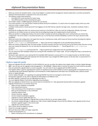 vSphere4 Documentation Notes                                                                                  vReference.com

o   When you restore the standard switch, a new virtual adapter is created and the management network uplink that is currently connected to
    vNetwork Distributed Switch is migrated to the new virtual switch.
o   The software creates these partitions:
    o One 4GB VFAT scratch partition for system swap.
    o One VMFS3 partition on the remaining free space.
o   The installer creates a 110MB diagnostic partition for core dumps.
o   The scratch partition is not required (but created by default during the installation). It is used to store vm-support output, which you need
    when you create a support bundle.
o   Lockdown mode prevents remote personnel from logging in to the ESXi host by using the root login name. By default, lockdown mode is
    disabled.
o   Resetting the configuration does not remove virtual machines on the ESXi host. After you reset the configuration defaults, the virtual
    machines are not visible, but you can retrieve them by reconfiguring storage and reregistering the virtual machines.
o   When you perform a configuration backup, the serial number is backed up with the configuration and is restored when you restore the
    configuration. The serial number is not preserved when you run the Recovery CD (ESXi Embedded) or perform the repair operation (ESXi
    Installable).
o   When you restore the configuration, the target host must be in maintenance mode, which means all virtual machines (including the vSphere
    CLI virtual appliance) must be powered off.
o   Run the vicfg-cfgbackup command with the -s flag to save the host configuration to the specified backup filename.
o   When you restore configuration data, the build number currently running on the host must be the same as the build number that was running
    when you created the backup file. You can override this requirement by including the -f (force) flag with the vicfg-cfgbackup
    command.
o   Run the vicfg-cfgbackup command with the -l flag to load the host configuration from the specified backup file.
o   You can restore the ESXi Installable software by running the ESXi installation CD in repair mode. All host configuration data is overwritten by
    system defaults.
o   During the repair operation, your existing ESXi 4.0 Installable VMFS datastore is preserved if it is in its original location on the ESXi 4.0 boot
    disk, or if it is located on another disk (separate from the boot disk). If you changed the VMFS location on the boot disk, it is preserved if it is
    located beyond the 900MB partition.

vSphere upgrade guide
o   When you upgrade from ESX 3.x/ESXi 3.5 to ESX 4.0/ESXi 4.0, you can use either the vSphere Host Update Utility or vCenter Update Manager.
o   EDIT – you can also use the upgrade script (esxupgrade.sh – KB 1009440). VMware doesn’t mention the option of a fresh install at any point;
    they are pushing the upgrade option as much as possible. You can’t seem to do an upgrade with the ESX4 install CD.
o   Host Update Utility is used for upgrading ESX 3.x/ESXi 3.5 standalone hosts to ESX 4.0/ESXi 4.0 and for patching ESXi 4.0 standalone hosts. It is
    a standalone Microsoft Windows application recommended for smaller deployments with fewer than 10 ESX/ESXi hosts, without vCenter
    Server or Update Manager.
o   vCenter Update Manager is for upgrading and updating ESX/ESXi hosts that are managed in vCenter Server.
o   Orchestrated upgrades can be used to upgrade the VM hardware and VMware Tools.
o   No VMFS upgrade is required if you are upgrading from ESX 3.x
o   You must upgrade VMware Tools before upgrading virtual hardware.
o   After you upgrade to vCenter Server, you cannot revert to VirtualCenter 2.x. Take appropriate backups before starting the upgrade.
o   Upgrade VirtualCenter 2.x to vCenter Server 4.0:
    o Make sure your database is compatible
    o Have required permissions
    o Take a full backup of the VirtualCenter 2.x database
    o Back up the VirtualCenter 2.x SSL certificates
    o Install the vSphere Client
    o vCenter Converter, upgrade
    o vCenter Guided Consolidation upgrade
    o Upgrade to vCenter Update Manager 4.0.
    o Use vCenter Update Manager to upgrade ESX 3.x hosts to ESX 4.0. (or use host update utility)
    o Use vCenter Update Manager to upgrade your VMs. vCenter Update Manager ensures that the VMware Tools upgrade and the virtual
         hardware upgrade happen in the correct order
    o Upgrade your product licenses
o   ESX 2.x hosts cannot be added to clusters.
o   Oracle 9i is no longer supported.
o   Microsoft SQL Server 2000 is no longer supported.
o   To Back Up VirtualCenter 2.x:
    o Make a full backup of the VirtualCenter 2.x database.



         Version 1.0                                                    Page 5                               forbesguthrie@vReference.com
 
