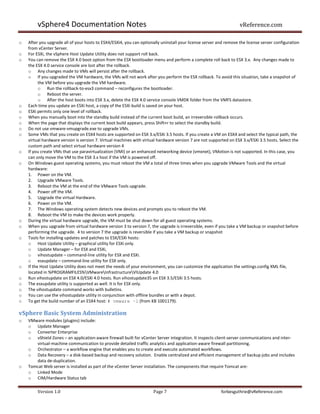 vSphere4 Documentation Notes                                                                               vReference.com

o   After you upgrade all of your hosts to ESX4/ESXi4, you can optionally uninstall your license server and remove the license server configuration
    from vCenter Server.
o   For ESXi, the vSphere Host Update Utility does not support roll back.
o   You can remove the ESX 4.0 boot option from the ESX bootloader menu and perform a complete roll back to ESX 3.x. Any changes made to
    the ESX 4.0 service console are lost after the rollback.
    o Any changes made to VMs will persist after the rollback.
    o If you upgraded the VM hardware, the VMs will not work after you perform the ESX rollback. To avoid this situation, take a snapshot of
          the VM before you upgrade the VM hardware.
          o Run the rollback-to-esx3 command – reconfigures the bootloader.
          o Reboot the server.
          o After the host boots into ESX 3.x, delete the ESX 4.0 service console VMDK folder from the VMFS datastore.
o   Each time you update an ESXi host, a copy of the ESXi build is saved on your host.
o   ESXi permits only one level of rollback.
o   When you manually boot into the standby build instead of the current boot build, an irreversible rollback occurs.
o   When the page that displays the current boot build appears, press Shift+r to select the standby build.
o   Do not use vmware-vmupgrade.exe to upgrade VMs.
o   Some VMs that you create on ESX4 hosts are supported on ESX 3.x/ESXi 3.5 hosts. If you create a VM on ESX4 and select the typical path, the
    virtual hardware version is version 7. Virtual machines with virtual hardware version 7 are not supported on ESX 3.x/ESXi 3.5 hosts. Select the
    custom path and select virtual hardware version 4
o   If you create VMs that use paravirtualization (VMI) or an enhanced networking device (vmxnet), VMotion is not supported. In this case, you
    can only move the VM to the ESX 3.x host if the VM is powered off.
o   On Windows guest operating systems, you must reboot the VM a total of three times when you upgrade VMware Tools and the virtual
    hardware:
    1. Power on the VM.
    2. Upgrade VMware Tools.
    3. Reboot the VM at the end of the VMware Tools upgrade.
    4. Power off the VM.
    5. Upgrade the virtual Hardware.
    6. Power on the VM.
    7. The Windows operating system detects new devices and prompts you to reboot the VM.
    8. Reboot the VM to make the devices work properly.
o   During the virtual hardware upgrade, the VM must be shut down for all guest operating systems.
o   When you upgrade from virtual hardware version 3 to version 7, the upgrade is irreversible, even if you take a VM backup or snapshot before
    performing the upgrade. 4 to version 7 the upgrade is reversible if you take a VM backup or snapshot
o   Tools for installing updates and patches to ESX/ESXi hosts:
    o Host Update Utility – graphical utility for ESXi only.
    o Update Manager – for ESX and ESXi,
    o vihostupdate – command-line utility for ESX and ESXi.
    o esxupdate – command-line utility for ESX only.
o   If the Host Update Utility does not meet the needs of your environment, you can customize the application the settings.config XML file,
    located in %PROGRAMFILES%VMwareInfrastructureVIUpdate 4.0
o   Run vihostupdate on ESX 4.0/ESXi 4.0 hosts. Run vihostupdate35 on ESX 3.5/ESXi 3.5 hosts.
o   The esxupdate utility is supported as well. It is for ESX only.
o   The vihostupdate command works with bulletins.
o   You can use the vihostupdate utility in conjunction with offline bundles or with a depot.
o   To get the build number of an ESX4 host: # vmware –l (from KB 1001179).

vSphere Basic System Administration
o   VMware modules (plugins) include:
    o Update Manager
    o Converter Enterprise
    o vShield Zones – an application-aware firewall built for vCenter Server integration. It inspects client-server communications and inter-
       virtual-machine communication to provide detailed traffic analytics and application-aware firewall partitioning.
    o Orchestrator – a workflow engine that enables you to create and execute automated workflows.
    o Data Recovery – a disk-based backup and recovery solution. Enable centralized and efficient management of backup jobs and includes
       data de-duplication.
o   Tomcat Web server is installed as part of the vCenter Server installation. The components that require Tomcat are:
    o Linked Mode
    o CIM/Hardware Status tab

        Version 1.0                                                   Page 7                             forbesguthrie@vReference.com
 