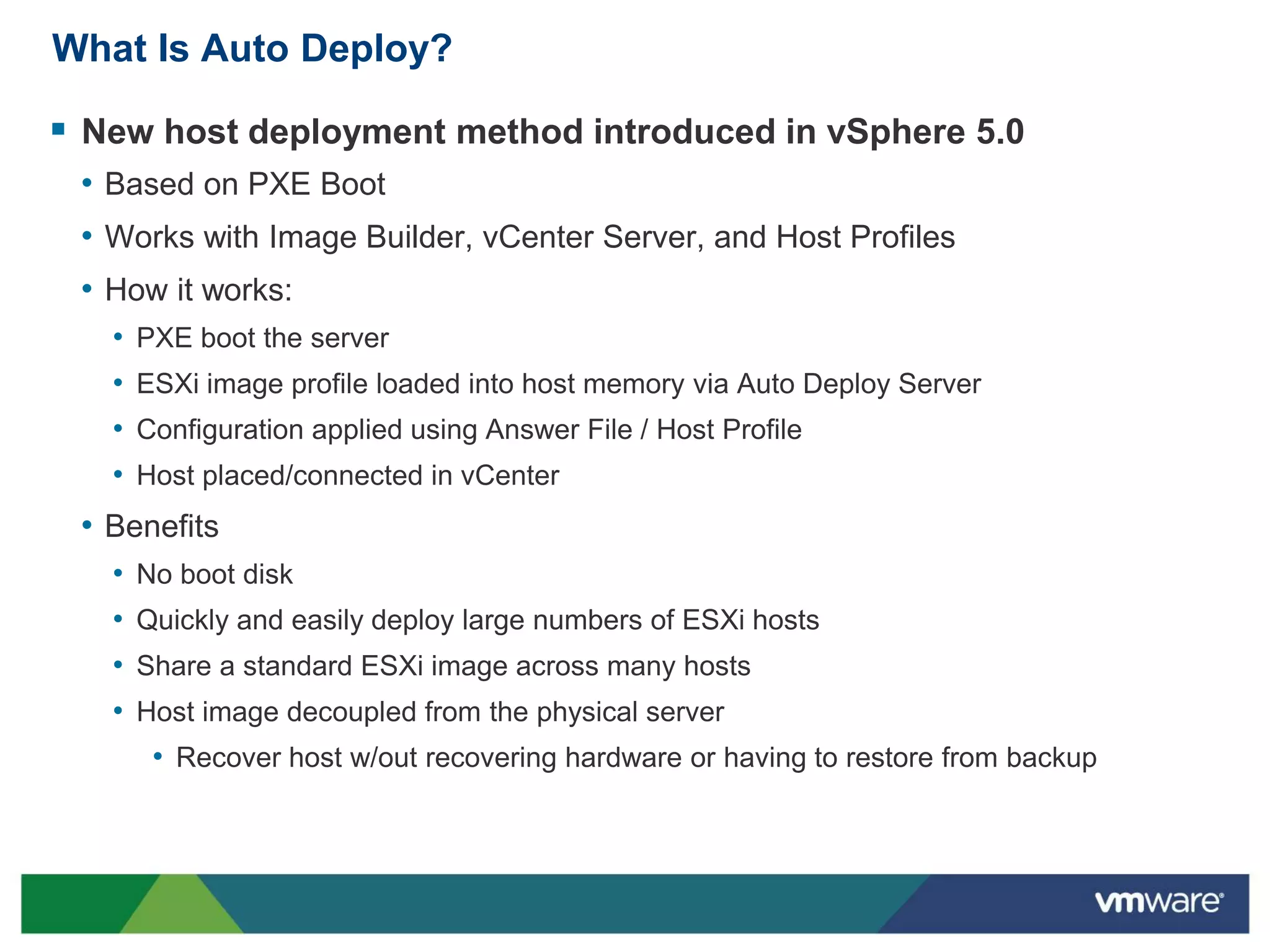 What Is Auto Deploy?

 New host deployment method introduced in vSphere 5.0
 • Based on PXE Boot
 • Works with Image Builder, vCenter Server, and Host Profiles
 • How it works:
   •   PXE boot the server
   •   ESXi image profile loaded into host memory via Auto Deploy Server
   •   Configuration applied using Answer File / Host Profile
   •   Host placed/connected in vCenter
 • Benefits
   •   No boot disk
   •   Quickly and easily deploy large numbers of ESXi hosts
   •   Share a standard ESXi image across many hosts
   •   Host image decoupled from the physical server
        • Recover host w/out recovering hardware or having to restore from backup
 