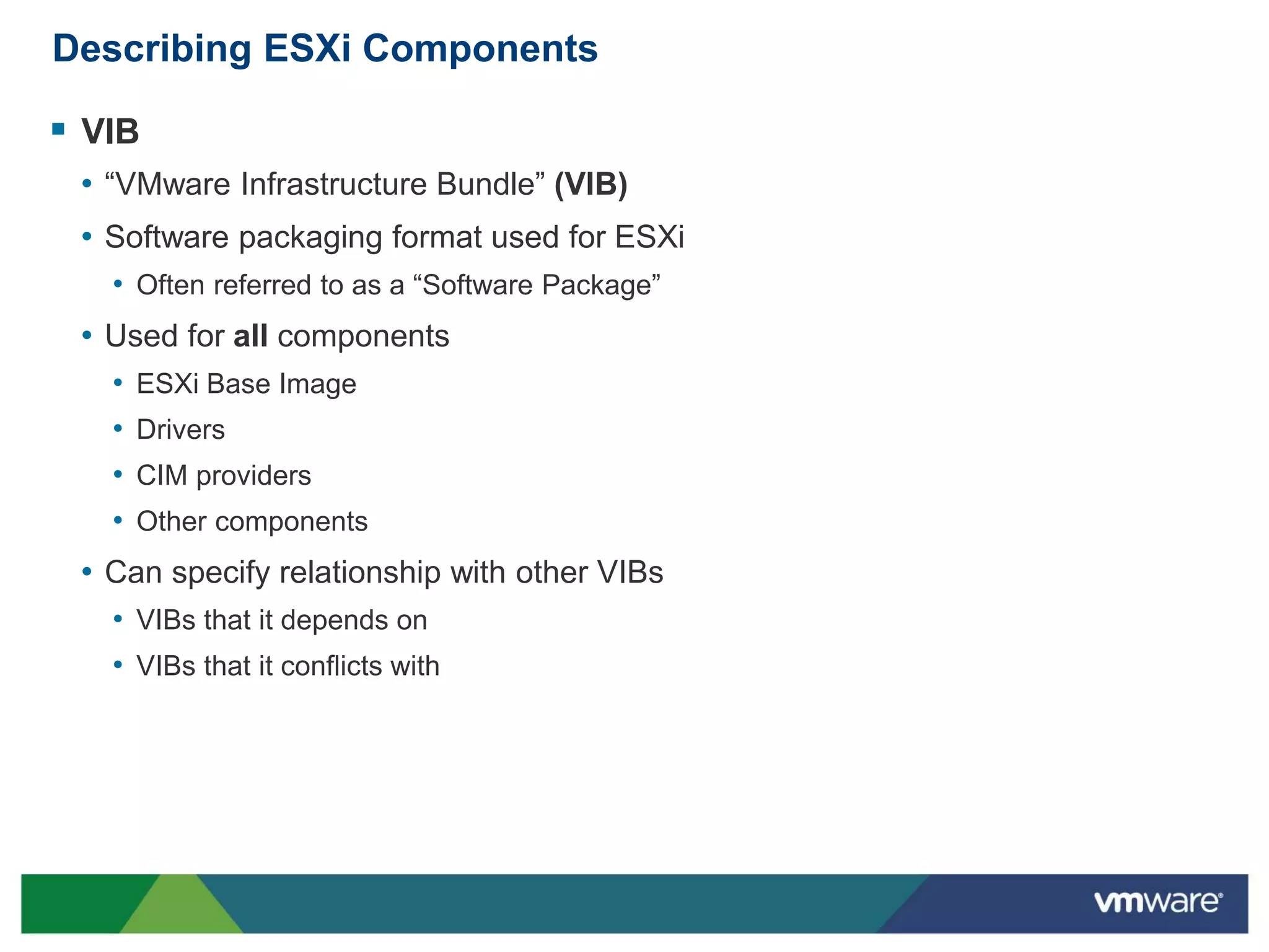 Describing ESXi Components

 VIB
 • “VMware Infrastructure Bundle” (VIB)
 • Software packaging format used for ESXi
   • Often referred to as a “Software Package”
 • Used for all components
   •   ESXi Base Image
   •   Drivers
   •   CIM providers
   •   Other components
 • Can specify relationship with other VIBs
   • VIBs that it depends on
   • VIBs that it conflicts with
 