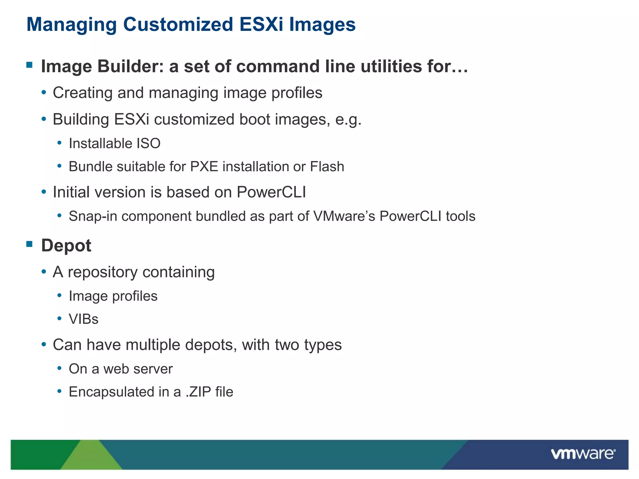 Managing Customized ESXi Images

 Image Builder: a set of command line utilities for…
 • Creating and managing image profiles
 • Building ESXi customized boot images, e.g.
   • Installable ISO
   • Bundle suitable for PXE installation or Flash
 • Initial version is based on PowerCLI
   • Snap-in component bundled as part of VMware’s PowerCLI tools
 Depot
 • A repository containing
   • Image profiles
   • VIBs
 • Can have multiple depots, with two types
   • On a web server
   • Encapsulated in a .ZIP file
 