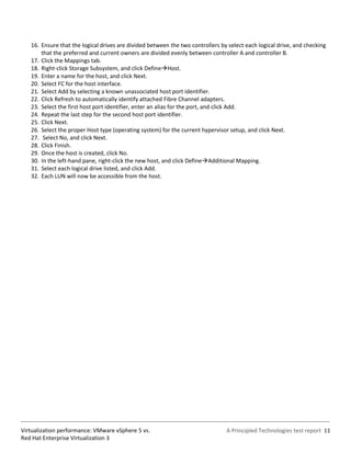 16. Ensure that the logical drives are divided between the two controllers by select each logical drive, and checking
       that the preferred and current owners are divided evenly between controller A and controller B.
   17. Click the Mappings tab.
   18. Right-click Storage Subsystem, and click DefineHost.
   19. Enter a name for the host, and click Next.
   20. Select FC for the host interface.
   21. Select Add by selecting a known unassociated host port identifier.
   22. Click Refresh to automatically identify attached Fibre Channel adapters.
   23. Select the first host port identifier, enter an alias for the port, and click Add.
   24. Repeat the last step for the second host port identifier.
   25. Click Next.
   26. Select the proper Host type (operating system) for the current hypervisor setup, and click Next.
   27. Select No, and click Next.
   28. Click Finish.
   29. Once the host is created, click No.
   30. In the left-hand pane, right-click the new host, and click DefineAdditional Mapping.
   31. Select each logical drive listed, and click Add.
   32. Each LUN will now be accessible from the host.




Virtualization performance: VMware vSphere 5 vs.                                A Principled Technologies test report 11
Red Hat Enterprise Virtualization 3
 