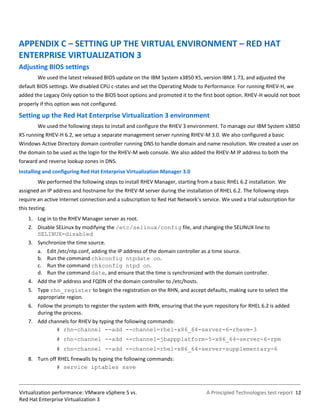 APPENDIX C – SETTING UP THE VIRTUAL ENVIRONMENT – RED HAT
ENTERPRISE VIRTUALIZATION 3
Adjusting BIOS settings
        We used the latest released BIOS update on the IBM System x3850 X5, version IBM 1.73, and adjusted the
default BIOS settings. We disabled CPU c-states and set the Operating Mode to Performance. For running RHEV-H, we
added the Legacy Only option to the BIOS boot options and promoted it to the first boot option. RHEV-H would not boot
properly if this option was not configured.

Setting up the Red Hat Enterprise Virtualization 3 environment
        We used the following steps to install and configure the RHEV 3 environment. To manage our IBM System x3850
X5 running RHEV-H 6.2, we setup a separate management server running RHEV-M 3.0. We also configured a basic
Windows Active Directory domain controller running DNS to handle domain and name resolution. We created a user on
the domain to be used as the login for the RHEV-M web console. We also added the RHEV-M IP address to both the
forward and reverse lookup zones in DNS.
Installing and configuring Red Hat Enterprise Virtualization Manager 3.0
        We performed the following steps to install RHEV Manager, starting from a basic RHEL 6.2 installation. We
assigned an IP address and hostname for the RHEV-M server during the installation of RHEL 6.2. The following steps
require an active Internet connection and a subscription to Red Hat Network’s service. We used a trial subscription for
this testing.
    1. Log in to the RHEV Manager server as root.
    2. Disable SELinux by modifying the /etc/selinux/config file, and changing the SELINUX line to
       SELINUX=disabled
    3. Synchronize the time source.
       a. Edit /etc/ntp.conf, adding the IP address of the domain controller as a time source.
       b. Run the command chkconfig ntpdate on.
       c. Run the command chkconfig ntpd on.
       d. Run the command date, and ensure that the time is synchronized with the domain controller.
    4. Add the IP address and FQDN of the domain controller to /etc/hosts.
    5. Type rhn_register to begin the registration on the RHN, and accept defaults, making sure to select the
       appropriate region.
    6. Follow the prompts to register the system with RHN, ensuring that the yum repository for RHEL 6.2 is added
       during the process.
    7. Add channels for RHEV by typing the following commands:
               # rhn-channel --add --channel=rhel-x86_64-server-6-rhevm-3
                # rhn-channel --add --channel=jbappplatform-5-x86_64-server-6-rpm
                # rhn-channel --add --channel=rhel-x86_64-server-supplementary-6
    8. Turn off RHEL firewalls by typing the following commands:
               # service iptables save



Virtualization performance: VMware vSphere 5 vs.                                A Principled Technologies test report 12
Red Hat Enterprise Virtualization 3
 
