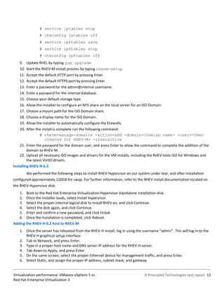 # service iptables stop
                  # chkconfig iptables off
                  # service ip6tables save
                  # service ip6tables stop
                  # chkconfig ip6tables off
    9. Update RHEL by typing yum upgrade
    10. Start the RHEV-M install process by typing rhevm-setup
    11. Accept the default HTTP port by pressing Enter.
    12. Accept the default HTTPS port by pressing Enter.
    13.   Enter a password for the admin@internal username.
    14.   Enter a password for the internal database.
    15.   Choose your default storage type.
    16.   Allow the installer to configure an NFS share on the local server for an ISO Domain.
    17.   Choose a mount path for the ISO Domain share.
    18.   Choose a display name for the ISO Domain.
    19.   Allow the installer to automatically configure the firewalls.
    20. After the install is complete run the following command:
                 # rhevm-manage-domains -action=add -domain=<Domian name> -user=<User
                     created for RHEV-M> -interactive
    21. Enter the password for the domain user, and press Enter to allow the command to complete the addition of the
         domain to RHEV-M.
    22. Upload all necessary ISO images and drivers for the VM installs, including the RHEV tools ISO for Windows and
         the latest VirtIO drivers.
Installing RHEV-H 6.2
          We performed the following steps to install RHEV Hypervisor on our system under test, and after installation
configured approximately 120GB for swap. For further information, refer to the RHEV install documentation located on
the RHEV-Hypervisor disk.
   1. Boot to the Red Hat Enterprise Virtualization Hypervisor standalone installation disk.
   2. Once the installer loads, select Install Hypervisor.
   3. Select the proper internal logical disk to install RHEV on, and click Continue.
   4. Select the disk again, and click Continue.
   5. Enter and confirm a new password, and click Install.
   6. Once the installation is completed, click Reboot.
Adding the RHEV-H 6.2 host to RHEV-M
    1. Once the server has rebooted from the RHEV-H install, log in using the username “admin”. This will log in to the
       RHEV-H graphical setup interface.
    2. Tab to Network, and press Enter.
    3. Type in a proper host name and DNS server IP address for the RHEV-H server.
    4. Tab down to Apply, and press Enter.
    5. On the same screen, select the proper Ethernet device for management traffic, and press Enter.
    6. Select Static, and assign the proper IP address, subnet mask, and gateway.


Virtualization performance: VMware vSphere 5 vs.                                   A Principled Technologies test report 13
Red Hat Enterprise Virtualization 3
 