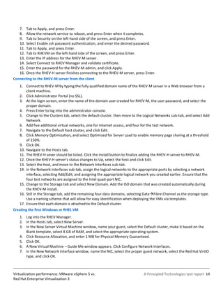 7. Tab to Apply, and press Enter.
   8. Allow the network service to reboot, and press Enter when it completes.
   9. Tab to Security on the left-hand side of the screen, and press Enter.
   10. Select Enable ssh password authentication, and enter the desired password.
   11. Tab to Apply, and press Enter.
   12. Tab to RHEVM on the left-hand side of the screen, and press Enter.
   13. Enter the IP address for the RHEV-M server.
   14. Select Connect to RHEV Manager and validate certificate.
   15. Enter the password for the RHEV-M admin, and click Apply.
   16. Once the RHEV-H server finishes connecting to the RHEV-M server, press Enter.
Connecting to the RHEV-M server from the client
   1. Connect to RHEV-M by typing the fully qualified domain name of the RHEV-M server in a Web browser from a
        client machine.
   2. Click Administrator Portal (no SSL).
   3. At the login screen, enter the name of the domain user created for RHEV-M, the user password, and select the
        proper domain.
   4. Press Enter to log into the administrator console.
   5. Change to the Clusters tab, select the default cluster, then move to the Logical Networks sub-tab, and select Add
        Network.
   6. Add five additional virtual networks, one for Internet access, and four for the test network.
   7. Navigate to the Default host cluster, and click Edit.
   8. Click Memory Optimization, and select Optimized for Server Load to enable memory page sharing at a threshold
        of 150%.
   9. Click OK.
   10. Navigate to the Hosts tab.
   11. The RHEV-H sever should be listed. Click the Install button to finalize adding the RHEV-H server to RHEV-M.
   12. Once the RHEV-H server’s status changes to Up, select the host and click Edit.
   13. Select the host, and move to the Network Interfaces sub-tab.
   14. In the Network Interfaces sub-tab, assign the logical networks to the appropriate ports by selecting a network
        interface, selecting Add/Edit, and assigning the appropriate logical network you created earlier. Ensure that the
        four test networks are assigned to the Intel quad-port NIC.
   15. Change to the Storage tab and select New Domain. Add the ISO domain that was created automatically during
        the RHEV-M install.
   16. Still in the Storage tab, add the remaining four data domains, selecting DataFibre Channel as the storage type.
        Use a naming scheme that will allow for easy identification when deploying the VMs via templates.
   17. Ensure that each domain is attached to the Default cluster.
Creating the first Windows or RHEL VM
    1. Log into the RHEV Manager.
    2. In the Hosts tab, select New Server.
    3. In the New Server Virtual Machine window, name your guest, select the Default cluster, make it based on the
       Blank template, select 8 GB of RAM, and select the appropriate operating system.
    4. Click Resource Allocation, and enter 1 MB for Physical Memory Guaranteed.
    5. Click OK.
    6. A New Virtual Machine – Guide Me window appears. Click Configure Network Interfaces.
    7. In the New Network Interface window, name the NIC, select the proper guest network, select the Red Hat VirtIO
       type, and click OK.



Virtualization performance: VMware vSphere 5 vs.                                A Principled Technologies test report 14
Red Hat Enterprise Virtualization 3
 