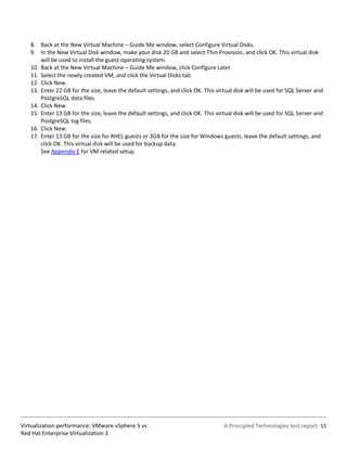 8. Back at the New Virtual Machine – Guide Me window, select Configure Virtual Disks.
   9. In the New Virtual Disk window, make your disk 20 GB and select Thin Provision, and click OK. This virtual disk
       will be used to install the guest operating system.
   10. Back at the New Virtual Machine – Guide Me window, click Configure Later.
   11. Select the newly created VM, and click the Virtual Disks tab.
   12. Click New.
   13. Enter 22 GB for the size, leave the default settings, and click OK. This virtual disk will be used for SQL Server and
       PostgreSQL data files.
   14. Click New.
   15. Enter 13 GB for the size, leave the default settings, and click OK. This virtual disk will be used for SQL Server and
       PostgreSQL log files.
   16. Click New.
   17. Enter 13 GB for the size for RHEL guests or 3GB for the size for Windows guests, leave the default settings, and
       click OK. This virtual disk will be used for backup data.
       See Appendix E for VM related setup.




Virtualization performance: VMware vSphere 5 vs.                                  A Principled Technologies test report 15
Red Hat Enterprise Virtualization 3
 