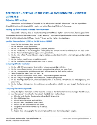 APPENDIX D – SETTING UP THE VIRTUAL ENVIRONMENT – VMWARE
VSPHERE 5
Adjusting BIOS settings
         We used the latest released BIOS update on the IBM System x3850 X5, version IBM 1.73, and adjusted the
default BIOS settings. We disabled CPU c-states and set the Operating Mode to Performance.

Setting up the VMware vSphere 5 environment
         We used the following steps to install and configure the VMware vSphere 5 environment. To manage our IBM
System x3850 X5 running VMware vSphere 5 (ESXi), we setup a separate management server running Windows Server
2008 R2 with the latest build of VMware vCenter™ Server and the vSphere client software.
Installing VMware vSphere 5 (ESXi) on the IBM System x3850 X5
    1. Insert the disk, and select Boot from disk.
    2. On the Welcome screen, press Enter.
    3. On the End User License Agreement (EULA) screen, press F11.
    4. On the Select a Disk to Install or Upgrade Screen, select the relevant volume to install ESXi on and press Enter.
    5. On the Please Select a Keyboard Layout screen, press Enter.
    6. On the Enter a Root Password Screen, assign a root password and confirm it by entering it again, and press Enter
       to continue.
   7. On the Confirm Install Screen, press F11 to install.
   8. On the Installation complete screen, press Enter to reboot.
Configuring ESXi after Installation
    1. On the 5.0.0 ESXi screen, press F2, enter the root password, and press Enter.
    2. On the System Customization screen, select troubleshooting options, and press Enter.
    3. On the Troubleshooting Mode Options screen, select enable ESXi Shell, and press Enter.
    4. Select Enable SSH, press Enter, and press ESC.
    5. On the System Customization screen, select Configure Management Network.
    6. On the Configure Management Network screen, select IP Configuration.
    7. On the IP Configuration screen, select set static IP, enter an IP address, subnet mask, and default gateway, and
       press Enter.
   8. On the Configure Management Network screen, press Esc. When asked if you want to apply the changes, press
       Y.
Configuring VM networking on ESXi
    1. Using the vSphere client from another machine, connect to the vCenter Server which manages the ESXi server.
    2. Add the necessary vSwitches for the network that DVD Store traffic will use:
       a. Click the host, click the Configuration tab, and click Networking.
       b. Click Add Networking.
       c. Choose Virtual Machine, and click Next.
       d. Choose create a vSphere standard switch.
       e. Choose the NIC associated with VM traffic.
       f. Assign the network label and assign IP settings.
       g. Click Finish.
       h. Repeat steps a through g for the remaining three NICs from the Intel quad-port adapter.



Virtualization performance: VMware vSphere 5 vs.                                A Principled Technologies test report 16
Red Hat Enterprise Virtualization 3
 