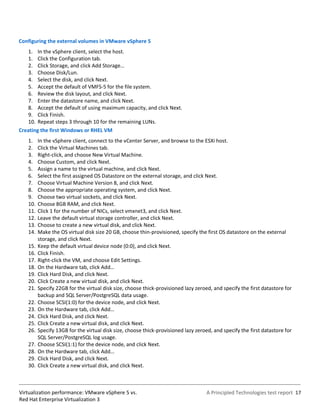 Configuring the external volumes in VMware vSphere 5
   1. In the vSphere client, select the host.
   1. Click the Configuration tab.
   2. Click Storage, and click Add Storage…
   3. Choose Disk/Lun.
   4. Select the disk, and click Next.
   5. Accept the default of VMFS-5 for the file system.
   6. Review the disk layout, and click Next.
   7. Enter the datastore name, and click Next.
   8. Accept the default of using maximum capacity, and click Next.
   9. Click Finish.
   10. Repeat steps 3 through 10 for the remaining LUNs.
Creating the first Windows or RHEL VM
   1.    In the vSphere client, connect to the vCenter Server, and browse to the ESXi host.
   2.    Click the Virtual Machines tab.
   3.    Right-click, and choose New Virtual Machine.
   4.    Choose Custom, and click Next.
   5.    Assign a name to the virtual machine, and click Next.
   6.    Select the first assigned OS Datastore on the external storage, and click Next.
   7.    Choose Virtual Machine Version 8, and click Next.
   8.    Choose the appropriate operating system, and click Next.
   9.    Choose two virtual sockets, and click Next.
   10.   Choose 8GB RAM, and click Next.
   11.   Click 1 for the number of NICs, select vmxnet3, and click Next.
   12.   Leave the default virtual storage controller, and click Next.
   13.   Choose to create a new virtual disk, and click Next.
   14.   Make the OS virtual disk size 20 GB, choose thin-provisioned, specify the first OS datastore on the external
         storage, and click Next.
   15.   Keep the default virtual device node (0:0), and click Next.
   16.   Click Finish.
   17.   Right-click the VM, and choose Edit Settings.
   18.   On the Hardware tab, click Add…
   19.   Click Hard Disk, and click Next.
   20.   Click Create a new virtual disk, and click Next.
   21.   Specify 22GB for the virtual disk size, choose thick-provisioned lazy zeroed, and specify the first datastore for
         backup and SQL Server/PostgreSQL data usage.
   22.   Choose SCSI(1:0) for the device node, and click Next.
   23.   On the Hardware tab, click Add…
   24.   Click Hard Disk, and click Next.
   25.   Click Create a new virtual disk, and click Next.
   26.   Specify 13GB for the virtual disk size, choose thick-provisioned lazy zeroed, and specify the first datastore for
         SQL Server/PostgreSQL log usage.
   27.   Choose SCSI(1:1) for the device node, and click Next.
   28.   On the Hardware tab, click Add…
   29.   Click Hard Disk, and click Next.
   30.   Click Create a new virtual disk, and click Next.



Virtualization performance: VMware vSphere 5 vs.                                    A Principled Technologies test report 17
Red Hat Enterprise Virtualization 3
 