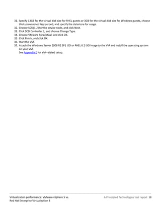 31. Specify 13GB for the virtual disk size for RHEL guests or 3GB for the virtual disk size for Windows guests, choose
       thick-provisioned lazy zeroed, and specify the datastore for usage.
   32. Choose SCSI(1:2) for the device node, and click Next.
   33. Click SCSI Controller 1, and choose Change Type.
   34. Choose VMware Paravirtual, and click OK.
   35. Click Finish, and click OK.
   36. Start the VM.
   37. Attach the Windows Server 2008 R2 SP1 ISO or RHEL 6.2 ISO image to the VM and install the operating system
       on your VM.
       See Appendix E for VM-related setup.




Virtualization performance: VMware vSphere 5 vs.                                A Principled Technologies test report 18
Red Hat Enterprise Virtualization 3
 