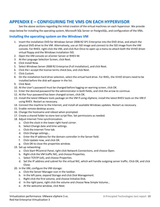 APPENDIX E – CONFIGURING THE VMS ON EACH HYPERVISOR
        See the above sections regarding the initial creation of the virtual machines on each hypervisor. We provide
steps below for installing the operating system, Microsoft SQL Server or PostgreSQL, and configuration of the VMs.

Installing the operating system on the Windows VM
    1. Insert the installation DVD for Windows Server 2008 R2 SP1 Enterprise into the DVD drive, and attach the
        physical DVD drive to the VM. Alternatively, use an ISO image and connect to the ISO image from the VM
        console. For RHEV, right-click the VM, and click Run Once to open up a menu to attach both the VirtIO driver
        virtual floppy and the Windows installation ISO.
    2. Open the VM console on vCenter Server or RHEV-M.
    3. At the Language Selection Screen, click Next.
    4. Click Install Now.
    5. Select Windows Server 2008 R2 Enterprise (Full Installation), and click Next.
    6. Click the I accept the license terms check box, and click Next.
    7. Click Custom.
    8. On the installation hard drive selection, select the virtual hard drive. For RHEL, the VirtIO drivers need to be
        installed before the disk will appear in the list.
    9. Click Next.
    10. At the User’s password must be changed before logging on warning screen, click OK.
    11. Enter the desired password for the administrator in both fields, and click the arrow to continue.
    12. At the Your password has been changed screen, click OK.
    13. Install the latest VMware tools package on the VM if using vSphere; install the latest RHEV tools on the VM if
        using RHEV. Restart as necessary.
    14. Connect the machine to the Internet, and install all available Windows updates. Restart as necessary.
    15. Enable remote desktop access.
    16. Change the hostname and reboot when prompted.
    17. Create a shared folder to store test script files. Set permissions as needed.
    18. Adjust Internet Time synchronization.
        a. Click the clock in the lower right-hand corner.
        b. Select Change date and time settings.
        c. Click the Internet Time tab.
        d. Click Change settings…
        e. Enter the IP address for the domain controller in the Server field.
        f. Click Update now, and click OK.
        g. Click OK to close the properties window.
    19. Set up networking:
        a. Click StartControl Panel, right-click Network Connections, and choose Open.
        b. Right-click the VM traffic NIC, and choose Properties.
        c. Select TCP/IP (v4), and choose Properties.
        d. Set the IP address and subnet for the virtual NIC, which will handle outgoing server traffic. Click OK, and click
             Close.
    20. In the VM, configure the VM storage:
        a. Click the Server Manager icon in the taskbar.
        b. In the left pane, expand Storage and click Disk Management.
        c. Right-click the first volume, and choose Initialize Disk.
        d. In the right pane, right-click the volume and choose New Simple VoIume…
        e. At the welcome window, click Next.


Virtualization performance: VMware vSphere 5 vs.                                  A Principled Technologies test report 19
Red Hat Enterprise Virtualization 3
 