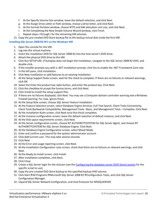 f. At the Specify Volume Size window, leave the default selection, and click Next.
         g. At the Assign Drive Letter or Path window, choose a drive letter, and click Next.
         h. At the Format Partition window, choose NTFS and 64K allocation unit size, and click Next.
         i. At the Completing the New Simple Volume Wizard window, click Finish.
         j. Repeat steps c through i for the remaining VM volumes.
    21. Copy the pre-created DVD Store backup file to the backup virtual disk inside the first VM.
Installing SQL Server 2008 R2 SP1 on the Windows VM
    1.    Open the console for the VM.
    2.    Log into the virtual machine.
    3.    Insert the installation DVD for SQL Server 2008 R2 into the host server’s DVD drive.
    4.    Attach the physical DVD drive to the VM.
    5.    Click Run SETUP.EXE. If Autoplay does not begin the installation, navigate to the SQL Server 2008 R2 DVD, and
          double-click.
    6.    If the installer prompts you with a .NET installation prompt, click Yes to enable the .NET Framework Core role.
    7.    In the left pane, click Installation.
    8.    Click New installation or add features to an existing installation.
    9.    At the Setup Support Rules screen, wait for the check to complete. If there are no failures or relevant warnings,
          click OK.
    10.   Select the Enter the product key radio button, and enter the product key. Click Next.
    11.   Click the checkbox to accept the license terms, and click Next.
    12.   Click Install to install the setup support files.
    13.   If there are no failures displayed, click Next. You may see a Computer domain controller warning and a Windows
          Firewall warning. For now, ignore these.
    14.   At the Setup Role screen, choose SQL Server Feature Installation.
    15.   At the Feature Selection screen, select Database Engine Services, Full-Text Search, Client Tools Connectivity,
          Client Tools Backwards Compatibility, Management Tools –Basic, and Management Tools – Complete. Click Next.
    16.   At the Installation Rules screen, click Next once the check completes.
    17.   At the Instance configuration screen, leave the default selection of default instance, and click Next.
    18.   At the Disk space requirements screen, click Next.
    19.   At the Server configuration screen, choose NT AUTHORITYSYSTEM for SQL Server Agent, and choose NT
          AUTHORITYSYSTEM for SQL Server Database Engine. Click Next.
    20.   At the Database Engine Configuration screen, select Mixed Mode.
    21.   Enter and confirm a password for the system administrator account.
    22.   Click Add Current user. This may take several seconds.
    23.   Click Next.
    24.   At the Error and usage reporting screen, click Next.
    25.   At the Installation Configuration rules screen, check that there are no failures or relevant warnings, and click
          Next.
    26.   At the Ready to Install screen, click Install.
    27.   After installation completes, click Next.
    28.   Click Close.
    29.   Create a SQL Server login for the ds2user (see the Configuring the database server (DVD Store) section for the
          specific script to use).
    30.   Copy the pre-created DVD Store backup to the specified backup VHD volume.
    31.   Click StartAll ProgramsMicrosoft SQL Server 2008 R2Configuration Tools, and click SQL Server
          Configuration Manager.
    32.   Expand SQL Server Network Configuration, and click Protocols for MSSQLSERVER.



Virtualization performance: VMware vSphere 5 vs.                                  A Principled Technologies test report 20
Red Hat Enterprise Virtualization 3
 