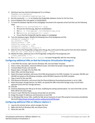 4. Edit these two lines /etc/init.d/postgresql-9.1 as follows:
      PGDATA=/vol/ds2data1
      PGLOG=/vol/ds2data1/pgstartup.log
   5. Run the command initdb to initialize the PostgreSQL database cluster for the first time.
   6. Ensure database files now appear in /vol/ds2data1.
   7. To move the database log files to the /vol/pglog1 mounted to the separate virtual hard disk use the following
      steps.
          a. Run service postgresql-9.1 stop
          b. Remove the directory pg_xlog from /vol/ds2data1.
          c. Run ln –s /vol/pglog1 /vol/ds2data1/pg_xlog
          d. Run service postgresql-9.1 start
          e. Ensure that the PostgreSQL log files appear in /vol/pglog1.
   8. Tune the database engine. Modify the following lines of the postgresql.conf file:
         checkpoint_segments = 10
         wal_buffers = 16MB
         shared_buffers = 2GB
         effective_cache_size = 6GB
         checkpoint_timeout = 300s
         checkpoint_completion_target=0.9
   9. Add one line to the PostgreSQL configuration file pg_hba.conf to permit SQL queries from the client network:
         host all all <test bed IP subnet>.0/24                 trust
   10. Modify the listen_addresses line in the PostgreSQL configuration file postgresql.conf:
         listen_addresses = '*'
   11. Run service postgresql-9.1 restart to restart PostgreSQL with the new settings.
Configuring additional VMs on Red Hat Enterprise Virtualization Manager 3
   1.    In the RHEV-M console, right-click the Windows VM, and click Make Template.
   2.    Enter a name, description, select the Default cluster, and select the proper storage domain.
   3.    Uncheck Make Private, and click OK.
   4.    Repeat steps 1 through 3 for the RHEL VM.
   5.    Select VMs, and click New Server.
   6.    Select the proper template, with every third VMs being based on the RHEL template. For example, VM-001 and
         VM-002 are based on the Windows template, while VM-003 is based on the RHEL template.
   7.    Type a name for the new VM.
   8.    Click Resource Allocation, and ensure that the Physical Memory Guaranteed parameter is set to 1 MB.
   9.    Select the proper storage domain. For RHEV, we spread the VMs virtual disk storage using a round robin
         approach across the four storage domains.
   10.   Click OK.
   11.   Continue deploying each VM up to 42 total, modifying the setting outlined above. For every third VM, use the
         RHEL VM for the clone image.
   12.   Ensure in each VM that the necessary virtual disks are all online.
   13.   Assign the proper IP addresses and hostnames to each VM.
   14.   For Windows/SQL Server VMs, modify the SQL Server hostname of each VM using the instructions provided by
         Microsoft (http://msdn.microsoft.com/en-us/library/ms143799.aspx).
Configuring additional VMs on VMware vSphere 5
   1. Log into the vCenter Server, which manages the host.
   2. Right-click the first Windows VM, and choose Clone.
   3. Name the new VM.



Virtualization performance: VMware vSphere 5 vs.                                A Principled Technologies test report 23
Red Hat Enterprise Virtualization 3
 