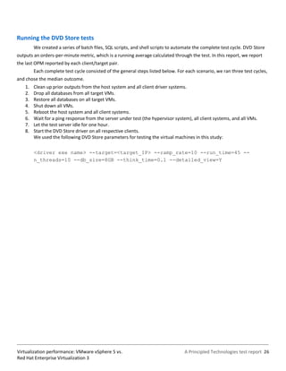 Running the DVD Store tests
         We created a series of batch files, SQL scripts, and shell scripts to automate the complete test cycle. DVD Store
outputs an orders-per-minute metric, which is a running average calculated through the test. In this report, we report
the last OPM reported by each client/target pair.
         Each complete test cycle consisted of the general steps listed below. For each scenario, we ran three test cycles,
and chose the median outcome.
    1.   Clean up prior outputs from the host system and all client driver systems.
    2.   Drop all databases from all target VMs.
    3.   Restore all databases on all target VMs.
    4.   Shut down all VMs.
    5.   Reboot the host system and all client systems.
    6.   Wait for a ping response from the server under test (the hypervisor system), all client systems, and all VMs.
    7.   Let the test server idle for one hour.
    8.   Start the DVD Store driver on all respective clients.
         We used the following DVD Store parameters for testing the virtual machines in this study:

         <driver exe name> --target=<target_IP> --ramp_rate=10 --run_time=45 --
         n_threads=10 --db_size=8GB --think_time=0.1 --detailed_view=Y




Virtualization performance: VMware vSphere 5 vs.                                  A Principled Technologies test report 26
Red Hat Enterprise Virtualization 3
 