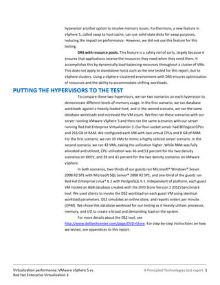 hypervisor another option to resolve memory issues. Furthermore, a new feature in
                              vSphere 5, called swap to host cache, can use solid-state disks for swap purposes,
                              reducing the impact on performance. However, we did not use this feature for this
                              testing.
                                         DRS with resource pools. This feature is a safety net of sorts, largely because it
                              ensures that applications receive the resources they need when they need them. It
                              accomplishes this by dynamically load balancing resources throughout a cluster of VMs.
                              This does not apply to standalone hosts such as the one tested for this report, but to
                              vSphere clusters. Using a vSphere-clustered environment with DRS ensures optimization
                              of resources and the ability to accommodate shifting workloads.

PUTTING THE HYPERVISORS TO THE TEST
                                         To compare these two hypervisors, we ran two scenarios on each hypervisor to
                              demonstrate different levels of memory usage. In the first scenario, we ran database
                              workloads against a heavily loaded host, and in the second scenario, we ran the same
                              database workloads and increased the VM count. We first ran these scenarios with our
                              server running VMware vSphere 5 and then ran the same scenarios with our server
                              running Red Hat Enterprise Virtualization 3. Our four-socket server had 80 logical CPUs
                              and 256 GB of RAM. We configured each VM with two virtual CPUs and 8 GB of RAM.
                              For the first scenario, we ran 39 VMs to mimic a highly utilized server scenario. In the
                              second scenario, we ran 42 VMs, taking the utilization higher. While RAM was fully
                              allocated and utilized, CPU utilization was 46 and 51 percent for the two density
                              scenarios on RHEV, and 39 and 41 percent for the two density scenarios on VMware
                              vSphere.
                                         In both scenarios, two-thirds of our guests ran Microsoft® Windows® Server
                              2008 R2 SP1 with Microsoft SQL Server® 2008 R2 SP1, and one-third of the guests ran
                              Red Hat Enterprise Linux® 6.2 with PostgreSQL 9.1. Independent of platform, each guest
                              VM hosted an 8GB database created with the DVD Store Version 2 (DS2) benchmark
                              tool. We used clients to invoke the DS2 workload on each guest VM using identical
                              workload parameters. DS2 simulates an online store, and reports orders per minute
                              (OPM). We chose this database workload for our testing as it heavily utilizes processor,
                              memory, and I/O to create a broad and demanding load on the system.
                                         For more details about the DS2 tool, see
                              http://www.delltechcenter.com/page/DVD+Store. For step-by-step instructions on how
                              we tested, see appendices to this report.




Virtualization performance: VMware vSphere 5 vs.                                    A Principled Technologies test report 3
Red Hat Enterprise Virtualization 3
 