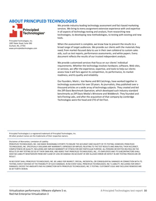 ABOUT PRINCIPLED TECHNOLOGIES
                                                           We provide industry-leading technology assessment and fact-based marketing
                                                           services. We bring to every assignment extensive experience with and expertise
                                                           in all aspects of technology testing and analysis, from researching new
                                                           technologies, to developing new methodologies, to testing with existing and new
                                                           tools.
Principled Technologies, Inc.
1007 Slater Road, Suite 300                                When the assessment is complete, we know how to present the results to a
Durham, NC, 27703
www.principledtechnologies.com                             broad range of target audiences. We provide our clients with the materials they
                                                           need, from market-focused data to use in their own collateral to custom sales
                                                           aids, such as test reports, performance assessments, and white papers. Every
                                                           document reflects the results of our trusted independent analysis.

                                                           We provide customized services that focus on our clients’ individual
                                                           requirements. Whether the technology involves hardware, software, Web sites,
                                                           or services, we offer the experience, expertise, and tools to help our clients
                                                           assess how it will fare against its competition, its performance, its market
                                                           readiness, and its quality and reliability.

                                                           Our founders, Mark L. Van Name and Bill Catchings, have worked together in
                                                           technology assessment for over 20 years. As journalists, they published over a
                                                           thousand articles on a wide array of technology subjects. They created and led
                                                           the Ziff-Davis Benchmark Operation, which developed such industry-standard
                                                           benchmarks as Ziff Davis Media’s Winstone and WebBench. They founded and
                                                           led eTesting Labs, and after the acquisition of that company by Lionbridge
                                                           Technologies were the head and CTO of VeriTest.




Principled Technologies is a registered trademark of Principled Technologies, Inc.
All other product names are the trademarks of their respective owners.

Disclaimer of Warranties; Limitation of Liability:
PRINCIPLED TECHNOLOGIES, INC. HAS MADE REASONABLE EFFORTS TO ENSURE THE ACCURACY AND VALIDITY OF ITS TESTING, HOWEVER, PRINCIPLED
TECHNOLOGIES, INC. SPECIFICALLY DISCLAIMS ANY WARRANTY, EXPRESSED OR IMPLIED, RELATING TO THE TEST RESULTS AND ANALYSIS, THEIR ACCURACY,
COMPLETENESS OR QUALITY, INCLUDING ANY IMPLIED WARRANTY OF FITNESS FOR ANY PARTICULAR PURPOSE. ALL PERSONS OR ENTITIES RELYING ON THE
RESULTS OF ANY TESTING DO SO AT THEIR OWN RISK, AND AGREE THAT PRINCIPLED TECHNOLOGIES, INC., ITS EMPLOYEES AND ITS SUBCONTRACTORS SHALL
HAVE NO LIABILITY WHATSOEVER FROM ANY CLAIM OF LOSS OR DAMAGE ON ACCOUNT OF ANY ALLEGED ERROR OR DEFECT IN ANY TESTING PROCEDURE OR
RESULT.

IN NO EVENT SHALL PRINCIPLED TECHNOLOGIES, INC. BE LIABLE FOR INDIRECT, SPECIAL, INCIDENTAL, OR CONSEQUENTIAL DAMAGES IN CONNECTION WITH ITS
TESTING, EVEN IF ADVISED OF THE POSSIBILITY OF SUCH DAMAGES. IN NO EVENT SHALL PRINCIPLED TECHNOLOGIES, INC.’S LIABILITY, INCLUDING FOR DIRECT
DAMAGES, EXCEED THE AMOUNTS PAID IN CONNECTION WITH PRINCIPLED TECHNOLOGIES, INC.’S TESTING. CUSTOMER’S SOLE AND EXCLUSIVE REMEDIES ARE
AS SET FORTH HEREIN.




Virtualization performance: VMware vSphere 5 vs.                                                    A Principled Technologies test report 30
Red Hat Enterprise Virtualization 3
 