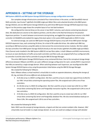 APPENDIX B – SETTING UP THE STORAGE
IBM System x3850 X5 and IBM System Storage DS3524 Express storage configuration overview
        Our complete storage infrastructure consisted of four internal drives in the server, an IBM ServeRAID internal
RAID controller, two Emulex® LightPath LPe12000 single port 8Gb/s fibre cards attached directly to the IBM System
Storage DS3524, and one IBM System Storage DS3524 array with three IBM System Storage EXP3524 expansion trays.
Figure 4 on the previous page shows the complete layout of our test bed hardware.
        We configured the internal drives on the server in two RAID 1 volumes, each volume containing two physical
disks. We dedicated one volume to the vSphere partition, and the other to the Red Hat Enterprise Virtualization
Hypervisor partition. To switch between environments during testing, we toggled the assigned boot volume in the RAID
controller LSI WebBIOS and enabled the Legacy Only boot option in the system BIOS (applicable to RHEV-H only).
        For external storage, we used one IBM System Storage DS3524 Express array with three IBM System Storage
EXP3524 expansion trays, each containing 24 drives, for a total of 96 usable disk drives. We cabled each IBM tray
according to IBM best practices using SAS cables to interconnect the environmental service modules. We then cabled
the two controllers from IBM System Storage DS3524 directly to the two Emulex LightPath LPe12000 single port 8Gb/s
Fibre Channel cards installed in the IBM System x3850 X5 via two fibre cables. In both VMware and RHEV environments,
to ensure an even distribution of traffic across both controllers and fibre cards, we assigned half of our configured LUNs
to controller A and the other half to controller B using the IBM DS Storage Manager.
        The entire IBM System Storage DS3524 Express array contained 96 drives. Due to the conceptual storage design
differences between VMware and RHEV, we used a different storage configuration for each, namely RHEV’s requirement
that VMs are owned by a single storage domain. When switching between each hypervisor, we reconfigured the IBM
System Storage DS3524 Express array using the parameters listed below using the IBM DS Storage Manager.
        We created the following for VMware:
        Note: VMware allows a virtual machine’s virtual disks to reside on separate datastores, allowing the storage of
        OS, log, and data I/O across different sets of physical disks.
               A 24-disk array in a RAID 5 configuration. We then used this array to create two Logical Drives (LUNs) for
                our VMs’ virtual disks containing the operating system files. We assigned each LUN to one of two
                controllers.
               An 18-disk array in a RAID 10 configuration. We then used this array to create two LUNs for our VMs’
                virtual disks containing SQL Server and PostgreSQL transaction log files. We assigned each LUN to one of
                two controllers.
               A 54-disk array in a RAID 10 configuration. We then used this array to create two LUNs for our VMs’
                virtual disks containing SQL Server and PostgreSQL database files. We also stored database backups on
                these LUNs. We assigned each LUN to one of two controllers.


        We created the following for RHEV:
        Note: RHEV uses the concept of storage domains, a logical unit that can contain multiple LUNs. However, VMs’
        virtual disks must all reside in a single storage domain. As such, we could not configure storage with detailed



Virtualization performance: VMware vSphere 5 vs.                                   A Principled Technologies test report 9
Red Hat Enterprise Virtualization 3
 