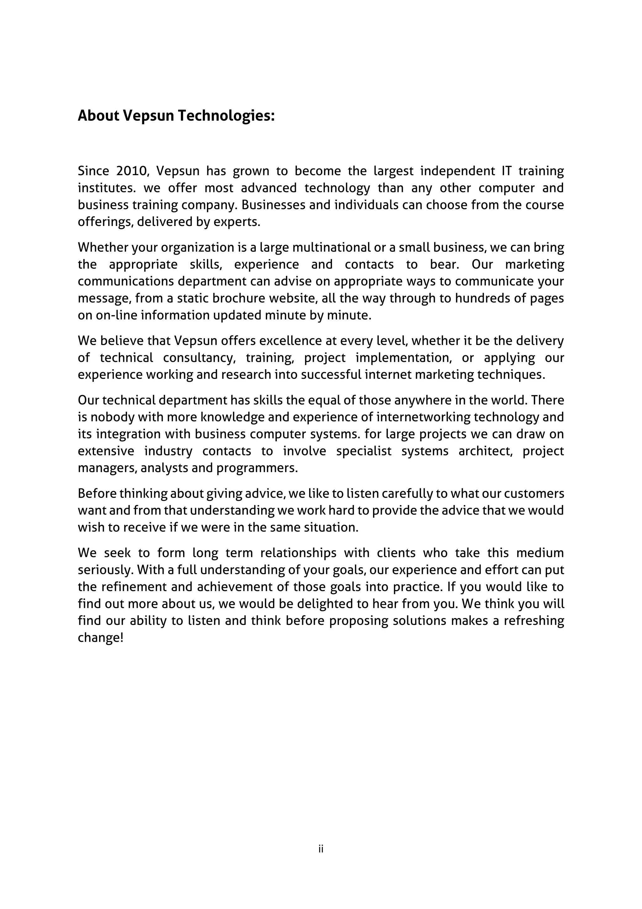 ii
About Vepsun Technologies:
Since 2010, Vepsun has grown to become the largest independent IT training
institutes. we offer most advanced technology than any other computer and
business training company. Businesses and individuals can choose from the course
offerings, delivered by experts.
Whether your organization is a large multinational or a small business, we can bring
the appropriate skills, experience and contacts to bear. Our marketing
communications department can advise on appropriate ways to communicate your
message, from a static brochure website, all the way through to hundreds of pages
on on-line information updated minute by minute.
We believe that Vepsun offers excellence at every level, whether it be the delivery
of technical consultancy, training, project implementation, or applying our
experience working and research into successful internet marketing techniques.
Our technical department has skills the equal of those anywhere in the world. There
is nobody with more knowledge and experience of internetworking technology and
its integration with business computer systems. for large projects we can draw on
extensive industry contacts to involve specialist systems architect, project
managers, analysts and programmers.
Before thinking about giving advice, we like to listen carefully to what our customers
want and from that understanding we work hard to provide the advice that we would
wish to receive if we were in the same situation.
We seek to form long term relationships with clients who take this medium
seriously. With a full understanding of your goals, our experience and effort can put
the refinement and achievement of those goals into practice. If you would like to
find out more about us, we would be delighted to hear from you. We think you will
find our ability to listen and think before proposing solutions makes a refreshing
change!
 