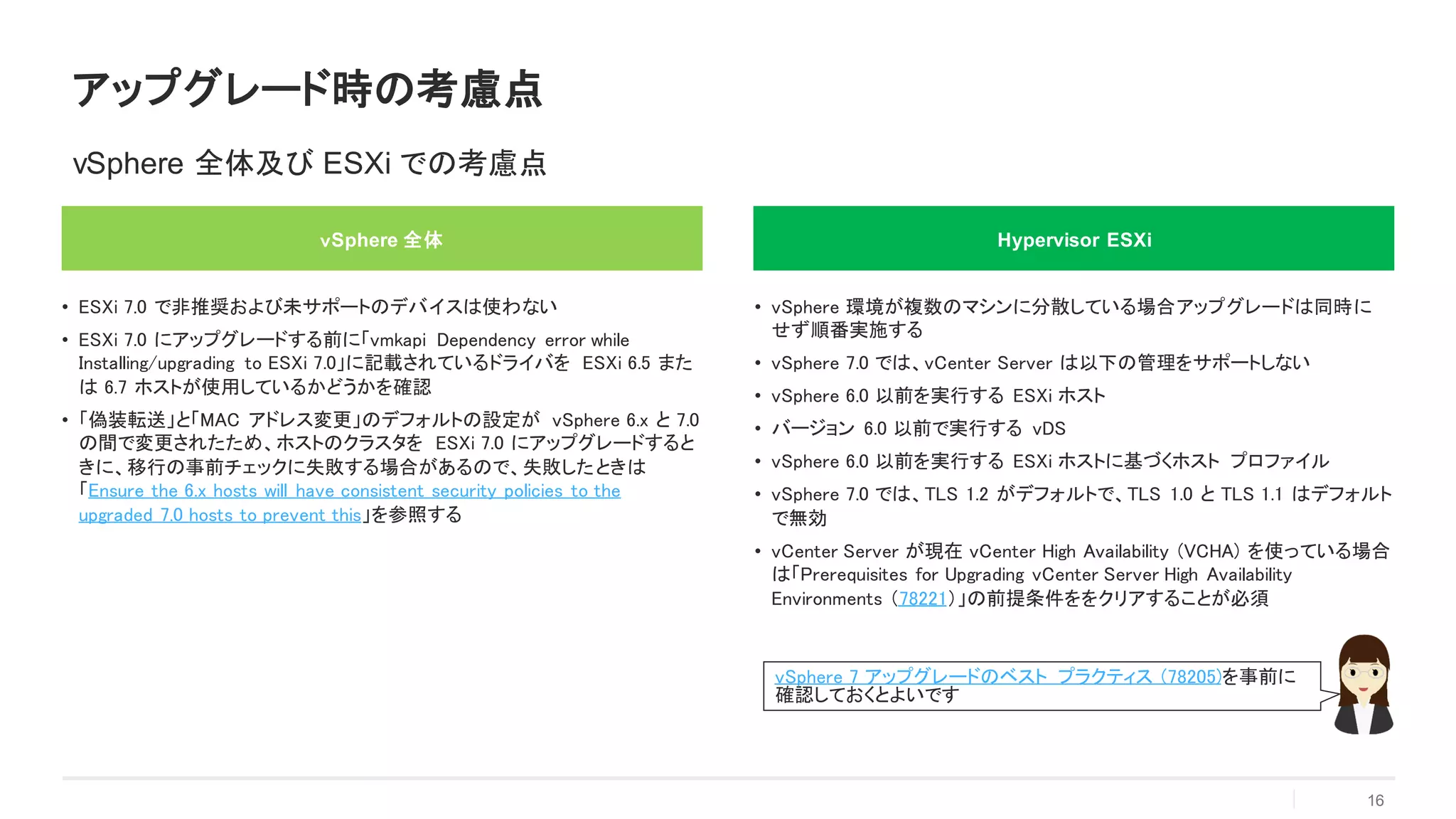 アップグレード時の考慮点
16
vSphere 全体及び ESXi での考慮点
ｖSphere 全体
• ESXi 7.0 で非推奨および未サポートのデバイスは使わない
• ESXi 7.0 にアップグレードする前に「vmkapi Dependency error while
Installing/upgrading to ESXi 7.0」に記載されているドライバを ESXi 6.5 また
は 6.7 ホストが使用しているかどうかを確認
• 「偽装転送」と「MAC アドレス変更」のデフォルトの設定が vSphere 6.x と 7.0
の間で変更されたため、ホストのクラスタを ESXi 7.0 にアップグレードすると
きに、移行の事前チェックに失敗する場合があるので、失敗したときは
「Ensure the 6.x hosts will have consistent security policies to the
upgraded 7.0 hosts to prevent this」を参照する
Hypervisor ESXi
• vSphere 環境が複数のマシンに分散している場合アップグレードは同時に
せず順番実施する
• vSphere 7.0 では、vCenter Server は以下の管理をサポートしない
• vSphere 6.0 以前を実行する ESXi ホスト
• バージョン 6.0 以前で実行する vDS
• vSphere 6.0 以前を実行する ESXi ホストに基づくホスト プロファイル
• vSphere 7.0 では、TLS 1.2 がデフォルトで、TLS 1.0 と TLS 1.1 はデフォルト
で無効
• vCenter Server が現在 vCenter High Availability (VCHA) を使っている場合
は「Prerequisites for Upgrading vCenter Server High Availability
Environments （78221）」の前提条件ををクリアすることが必須
vSphere 7 アップグレードのベスト プラクティス (78205)を事前に
確認しておくとよいです
 