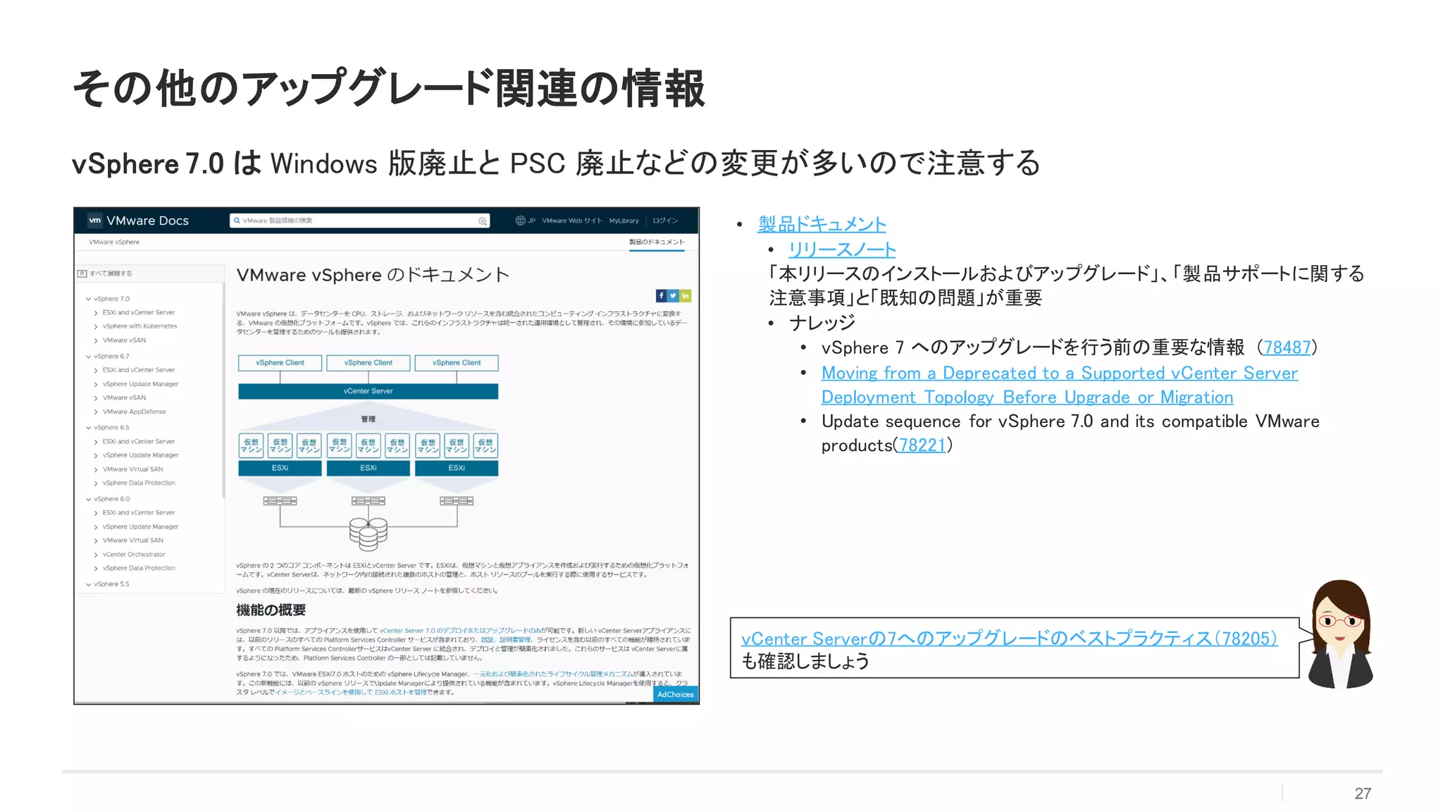 • 製品ドキュメント
• リリースノート
「本リリースのインストールおよびアップグレード」、「製品サポートに関する
注意事項」と「既知の問題」が重要
• ナレッジ
• vSphere 7 へのアップグレードを行う前の重要な情報 (78487)
• Moving from a Deprecated to a Supported vCenter Server
Deployment Topology Before Upgrade or Migration
• Update sequence for vSphere 7.0 and its compatible VMware
products(78221)
27
その他のアップグレード関連の情報
vSphere 7.0 は Windows 版廃止と PSC 廃止などの変更が多いので注意する
vCenter Serverの7へのアップグレードのベストプラクティス（78205）
も確認しましょう
 