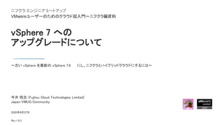 vSphere 7 への
アップグレードについて
～古い vSphere を最新の vSphere 7.0 U1 にし、ニフクラとハイブリッドクラウドにするには～
2020年8月27日
Rev.1.0.3
今井 悟志 (Fujitsu Cloud Technologies Limited)
Japan VMUG Community
ニフクラ エンジニア ミートアップ
VMwareユーザーのためのクラウド超入門～ニフクラ編資料
 