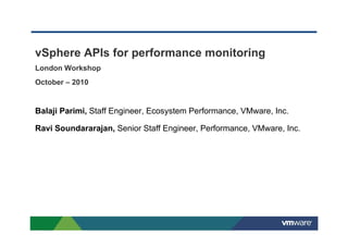 vSphere APIs for performance monitoring
London Workshop
October – 2010
Balaji Parimi, Staff Engineer, Ecosystem Performance, VMware, Inc.
Ravi Soundararajan, Senior Staff Engineer, Performance, VMware, Inc.
 