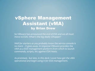 vSphere Management Assistant (vMA)by Brian Drew So VMware has announced the end of ESX and we all must move to ESXi. What’s the big deally whopper?  Well for starters as you probably know the service console is no more – it goes away. In response VMware provides the vMA as a ESXi management platform from which to launch commands, scripts, etc against ESXi hosts.  As promised,  but late, in this deck I cover how get the vMA operational and begin using it for ESXi management. 