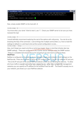 Now, simply enable SNMP on the host with -E
vicfg-snmp -E
You know what, your done! Want to test it, use -T. Check your SNMP server to be sure you have
recieved the trap!
vicfg-snmp -T
I would definitely recommend exploring the rest of the options with vicfg-snmp. You can do so by
browsing the help of the command. Look at things like multiple communities (-c), how to reset the
settings to default (-r), and how to list out the current configuration (-s) etc…
vicfg-snmp --help
Also, don't forget you need to do this on all of your hosts! Keep in mind that vCenter also has
SNMP settings. These are configured in the vCenter Server Settings under the SNMP section.
There is a complete GUI around this so I'm not going to go over how to configure these.
NetFlow
Netflow is configured on the settings of your dvSwitch (Right-click dvSwitch->Edit Settings) on the
NetFlow tab. There are a number of items we can configure here. First off, our collector IP and port.
This is the IP and port of the actual NetFlow collector where we are sending the data too. To allow
all of your traffic to appear as coming from a single source, rather than multipleESX management
networks you can specify an IP address for the dvSwitch here as well. This doesn't actually live on
your network, just shows up in your NetFlow collector.
 