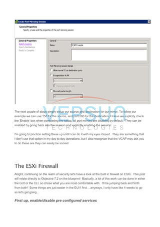 The next couple of steps simply setup our source and destination for our mirror. To follow our
example we can use 150 for the source, and port 200 for the destination. Unless we explicity check
the 'Enable' box when completing the setup, all port mirrors are disabled by default. They can be
enabled by going back into the session and explicitly enabling the session.
I'm going to practice setting these up until I can do it with my eyes closed. They are something that
I don't use that option in my day to day operations, but I also recognize that the VCAP may ask you
to do these are they can easily be scored.
The ESXi Firewall
Alright, continuing on the realm of security let's have a look at the built in firewall on ESXi. This post
will relate directly to Objective 7.2 on the blueprint! Basically, a lot of this work can be done in either
the GUI or the CLI, so chose what you are most comfortable with. I'll be jumping back and forth
from both! Some things are just easier in the GUI I find….anyways, I only have like 4 weeks to go
so let's get going…
First up, enable/disable pre configured services
 