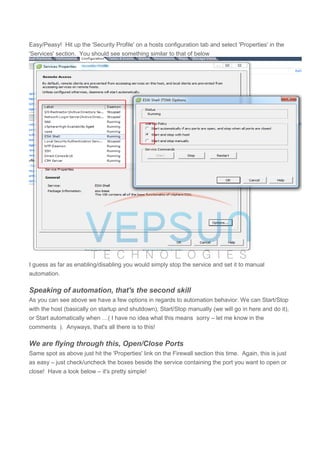 Easy/Peasy! Hit up the 'Security Profile' on a hosts configuration tab and select 'Properties' in the
'Services' section. You should see something similar to that of below
I guess as far as enabling/disabling you would simply stop the service and set it to manual
automation.
Speaking of automation, that's the second skill
As you can see above we have a few options in regards to automation behavior. We can Start/Stop
with the host (basically on startup and shutdown), Start/Stop manually (we will go in here and do it),
or Start automatically when …( I have no idea what this means sorry – let me know in the
comments ). Anyways, that's all there is to this!
We are flying through this, Open/Close Ports
Same spot as above just hit the 'Properties' link on the Firewall section this time. Again, this is just
as easy – just check/uncheck the boxes beside the service containing the port you want to open or
close! Have a look below – it's pretty simple!
 