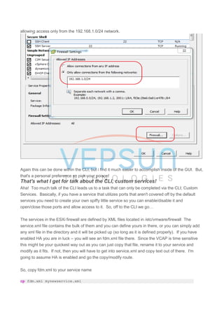 allowing access only from the 192.168.1.0/24 network.
Again this can be done within the CLI, but i find it much easier to accomplish inside of the GUI. But,
that's a personal preference so pick your poison!
That's what I get for talk about the CLI, custom services!
Aha! Too much talk of the CLI leads us to a task that can only be completed via the CLI; Custom
Services. Basically, if you have a service that utilizes ports that aren't covered off by the default
services you need to create your own spiffy little service so you can enable/disable it and
open/close those ports and allow access to it. So, off to the CLI we go…
The services in the ESXi firewall are defined by XML files located in /etc/vmware/firewall The
service.xml file contains the bulk of them and you can define yours in there, or you can simply add
any xml file in the directory and it will be picked up (so long as it is defined properly). If you have
enabled HA you are in luck – you will see an fdm.xml file there. Since the VCAP is time sensitive
this might be your quickest way out as you can just copy that file, rename it to your service and
modify as it fits. If not, then you will have to get into service.xml and copy text out of there. I'm
going to assume HA is enabled and go the copy/modify route.
So, copy fdm.xml to your service name
cp fdm.xml mynewservice.xml
 