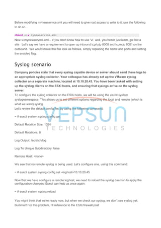 Before modifying mynewservice.xml you will need to give root access to write to it, use the following
to do so…
chmod o+w mynewservice.xml
Now vi mynewservice.xml – if you don't know how to use 'vi', well, you better just learn, go find a
site Let's say we have a requirement to open up inbound tcp/udp 8000 and tcp/udp 8001 on the
outbound. We would make that file look as follows, simply replacing the name and ports and setting
the enabled flag.
Syslog scenario
Company policies state that every syslog capable device or server should send these logs to
an appropriate syslog collector. Your colleague has already set up the VMware syslog
collector on a separate machine, located at 10.10.20.45. You have been tasked with setting
up the syslog clients on the ESXi hosts, and ensuring that syslogs arrive on the syslog
server.
To configure the syslog collector on the ESXi hosts, we will be using the esxcli system
syslognamespace. This allows us to set different options regarding the local and remote (which is
what we want) syslog.
Let’s review the default config first by using the following command:
~ # esxcli system syslog config get
Default Rotation Size: 1024
Default Rotations: 8
Log Output: /scratch/log
Log To Unique Subdirectory: false
Remote Host: <none>
We see that no remote syslog is being used. Let’s configure one, using this command:
~ # esxcli system syslog config set –loghost=10.10.20.45
Now that we have configure a remote loghost, we need to reload the syslog daemon to apply the
configuration changes. Esxcli can help us once again:
~ # esxcli system syslog reload
You might think that we’re ready now, but when we check our syslog, we don’t see syslog yet.
Bummer! For this problem, I’ll reference to the ESXi firewall post
 